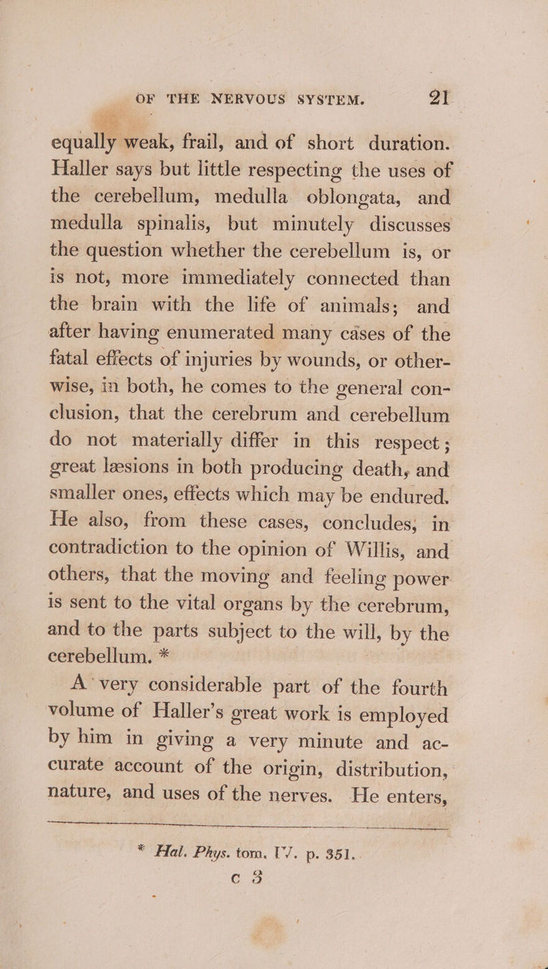equally weak, frail, and of short duration. Haller says but little respecting the uses of the cerebellum, medulla oblongata, and medulla spinalis, but minutely discusses the question whether the cerebellum is, or is not, more immediately connected than the brain with the life of animals; and after having enumerated many cases of the fatal effects of injuries by wounds, or other- wise, in both, he comes to the general con- clusion, that the cerebrum and cerebellum do not materially differ in this respect; great lesions in both producing death, and smaller ones, effects which may be endured. He also, from these cases, concludes; in contradiction to the opinion of Willis, and others, that the moving and feeling power is sent to the vital organs by the cerebrum, and to the parts subject to the will, by the cerebellum. * nls A ‘very considerable part of the fourth volume of Haller’s great work is employed by him in giving a very minute and ac- curate account of the origin, distribution, nature, and uses of the nerves. He enters, RSET OLN * Hal. Phys. tom. U7. p. 351.. C3