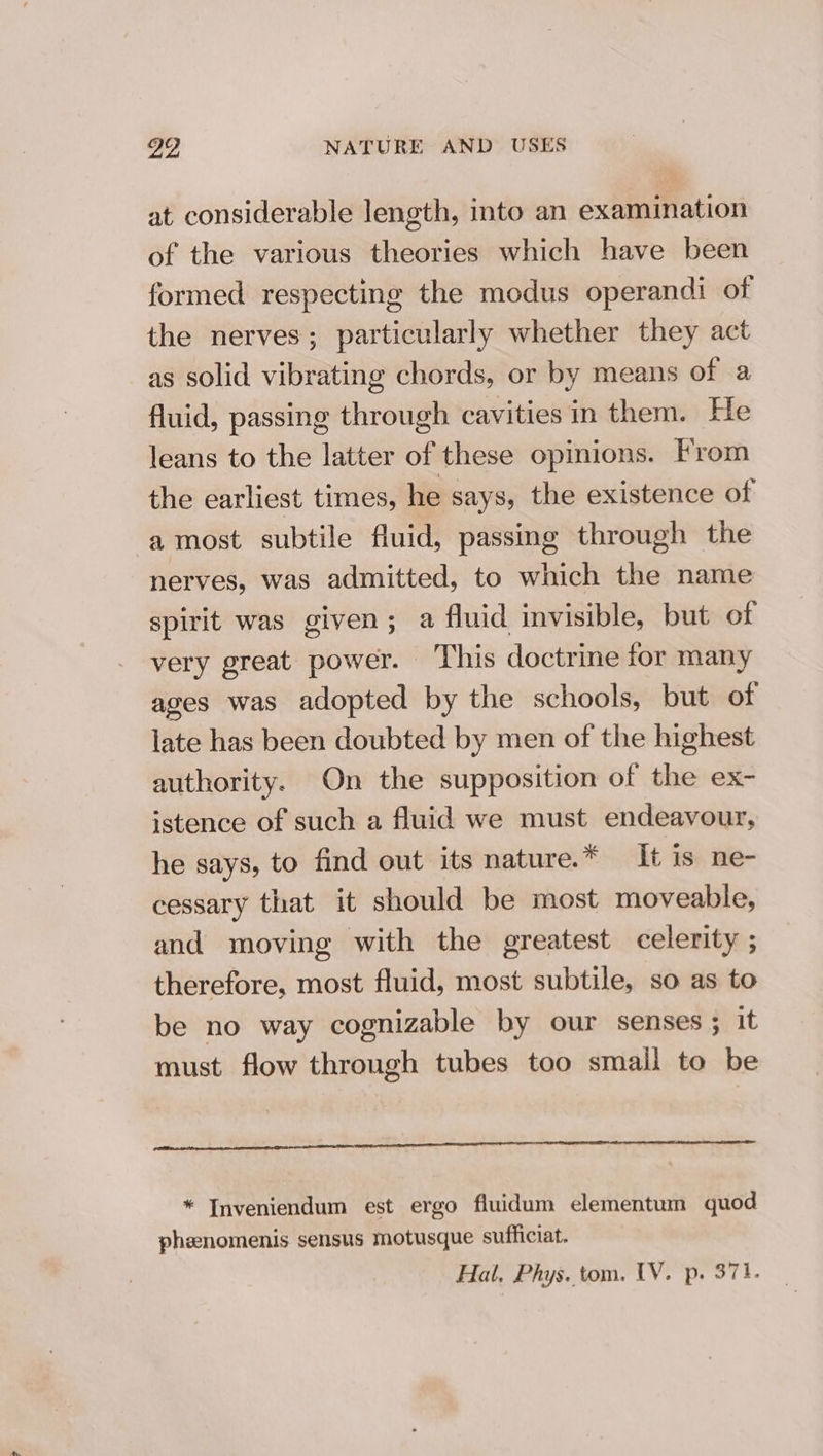 at considerable length, into an examination of the various theories which have been formed respecting the modus operandi of the nerves; particularly whether they act as solid vibrating chords, or by means of a fluid, passing through cavities in them. He leans to the latter of these opinions. From the earliest times, he says, the existence of a most subtile fluid, passing through the nerves, was admitted, to which the name spirit was given; a fluid invisible, but of very great power. This doctrine for many ages was adopted by the schools, but of late has been doubted by men of the highest authority. On the supposition of the ex- istence of such a fluid we must endeavour, he says, to find out its nature.* It is ne- cessary that it should be most moveable, and moving with the greatest celerity ; therefore, most fluid, most subtile, so as to be no way cognizable by our senses ; it must flow through tubes too small to be * Inveniendum est ergo fluidum elementum quod phenomenis sensus motusque sufficiat.