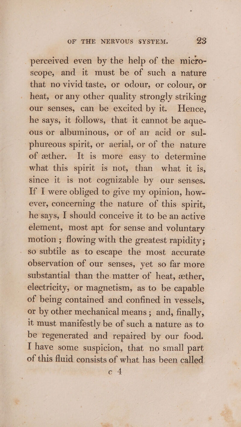 perceived even by the help of the micro- scope, and it must be of such a nature that no vivid taste, or odour, or colour, or heat, or any other quality strongly striking our senses, can be excited by it. Hence, he says, it follows, that it cannot be aque- ous or albuminous, or of an acid or sul- phureous spirit, or aerial, or of the nature of zther. It is more easy to determine what this spirit is not, than what it is, since it is not cognizable by our senses. If I were obliged to give my opinion, how- ever, concerning the nature of this spirit, he says, I should conceive it to be an active element, most apt for sense and voluntary motion ; flowing with the greatest rapidity ; SO sable as to escape the most accurate observation of our senses, yet so far more substantial than the. matter of heat, ether, electricity, or magnetism, as to be capable of being contained and confined in vessels, or by other mechanical means ; and, finally, it must manifestly be of such a nature as to be regenerated and repaired by our food. I have some suspicion, that no small part of this fluid consists of what has been called ors