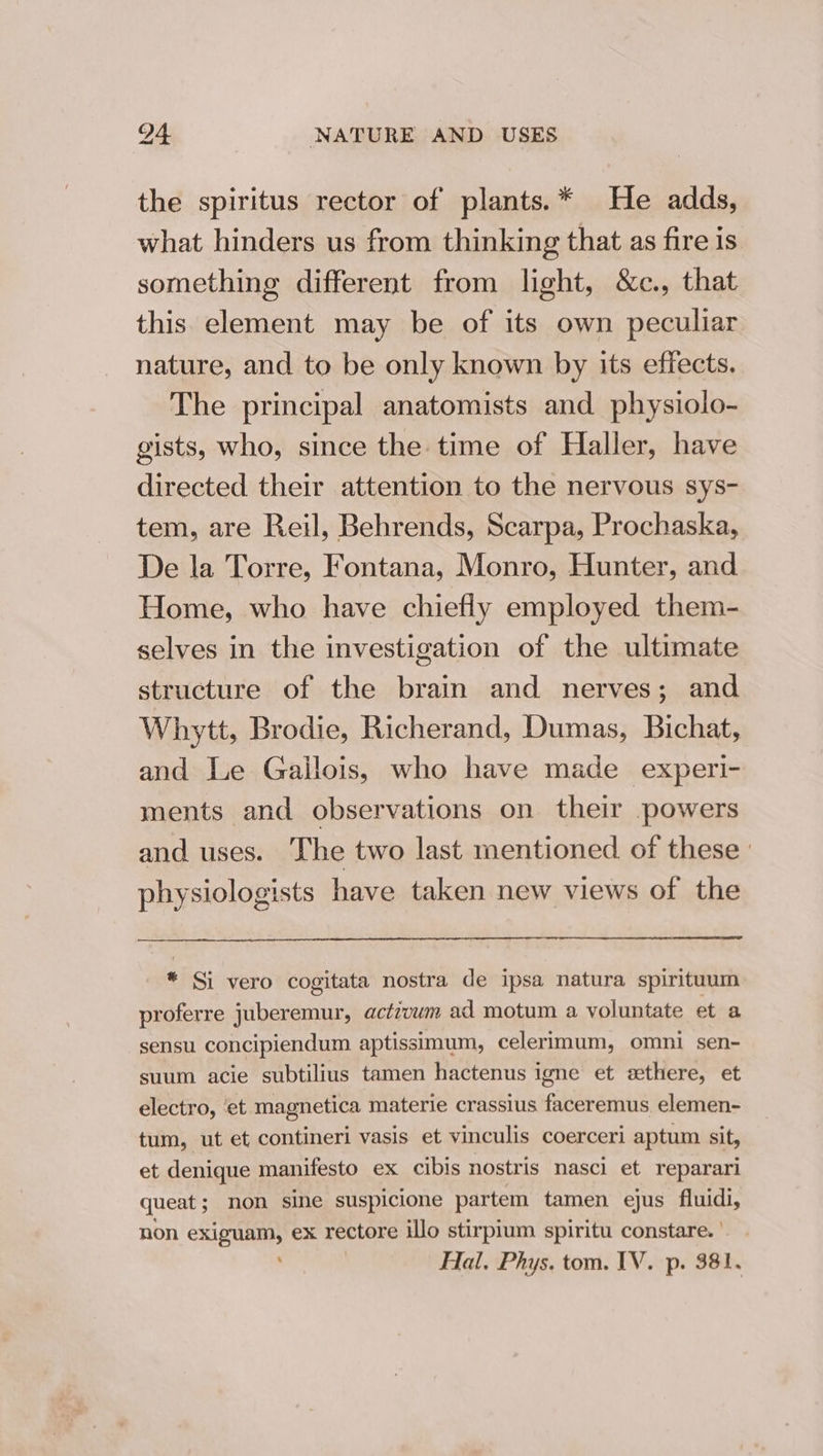 the spiritus rector of plants.* He adds, what hinders us from thinking that as fire is something different from light, &amp;c., that this element may be of its own peculiar nature, and to be only known by its effects. The principal anatomists and physiolo- gists, who, since the time of Haller, have directed their attention to the nervous sys- tem, are Reil, Behrends, Scarpa, Prochaska, De la Torre, Fontana, Monro, Hunter, and Home, who have chiefly employed them- selves in the investigation of the ultimate structure of the brain and nerves; and Whytt, Brodie, Richerand, Dumas, Bichat, and Le Gallois, who have made experi- ments and observations on their powers and uses. The two last mentioned of these ' physiologists have taken new views of the * Si vero cogitata nostra de ipsa natura spirituum proferre juberemur, actzvum ad motum a voluntate et a sensu concipiendum aptissimum, celerimum, omni sen- suum acie subtilius tamen hactenus igne et ethere, et electro, et magnetica materie crassius faceremus. elemen- tum, ut et contineri vasis et vinculis coerceri aptum sit, et denique manifesto ex cibis nostris nasci et reparari queat; non sine suspicione partem tamen ejus fluidi, non exiguam, eX FeOUars illo stirpium spiritu constare.|