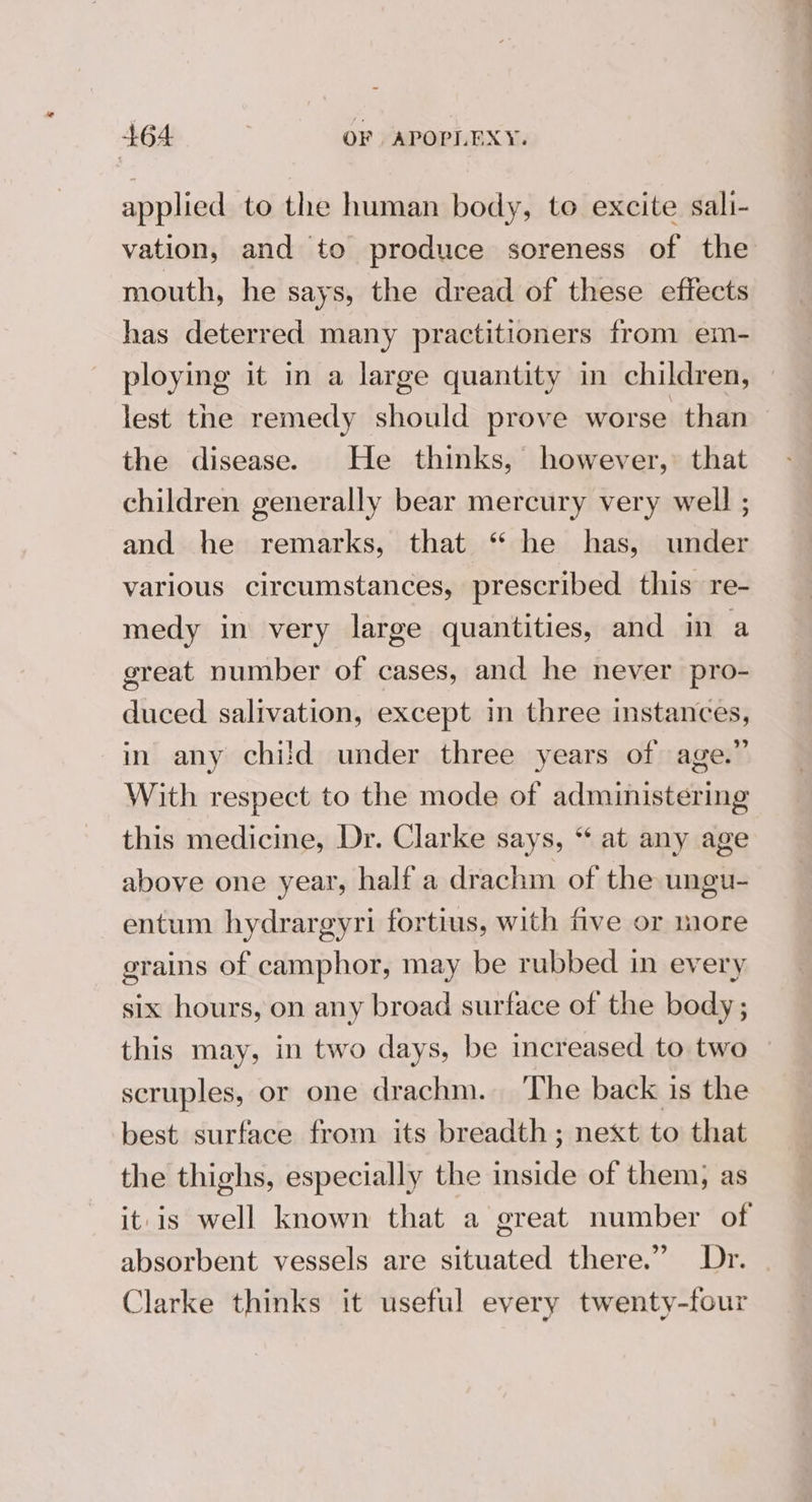 applied to the human body, to excite sali- vation, and to produce soreness of the mouth, he says, the dread of these effects has deterred many practitioners from em- ploying it in a large quantity in children, lest the remedy should prove worse than the disease. He thinks, however, that children generally bear mercury very well ; and he remarks, that “ he has, under various circumstances, prescribed this re- medy in very large quantities, and in a great number of cases, and he never pro- duced salivation, except in three instances, in any chi!ld under three years of age.” With respect to the mode of administering this medicine, Dr. Clarke says, “ at any age above one year, half a drachm of the ungu- entum hydrargyri fortius, with five or more grains of camphor, may be rubbed in every six hours, on any broad surface of the body ; this may, in two days, be increased to two scruples, or one drachm. The back is the best surface from its breadth ; next to that the thighs, especially the inside of them; as it is well known that a great number of absorbent vessels are situated there.” Dr. Clarke thinks it useful every twenty-four