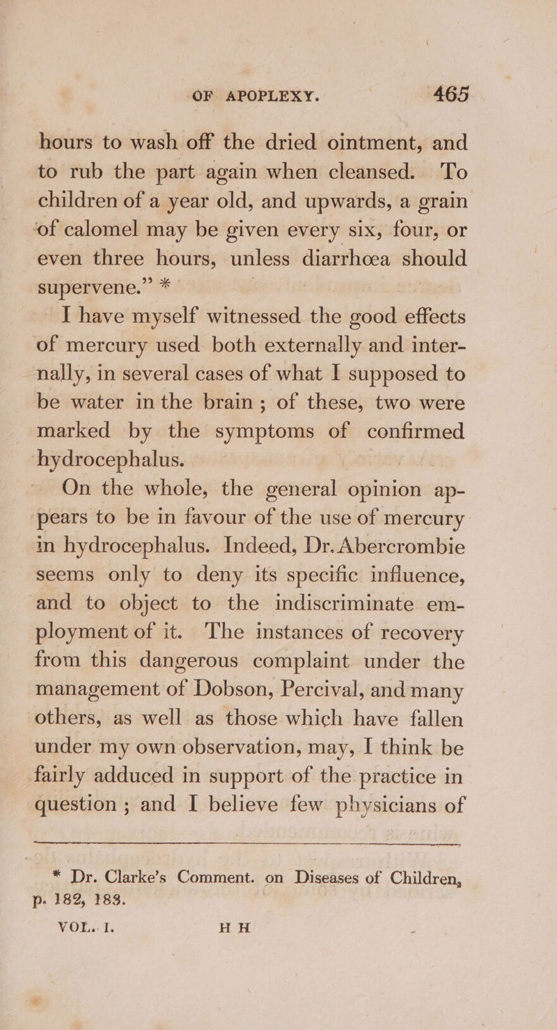 hours to wash off the dried ointment, and to rub the part again when cleansed. To children of a year old, and upwards, a grain ‘of calomel may be given every six, four, or even three hours, unless diarrhoea ccs supervene.” * | I have myself witnessed the good effects of mercury used both externally and inter- nally, in several cases of what I supposed to be water inthe brain; of these, two were marked by the symptoms of confirmed hydrocephalus. 7 | On the whole, the general opinion ap- ‘pears to be in favour of the use of mercury in hydrocephalus. Indeed, Dr. Abercrombie seems only to deny its specific influence, and to object to the indiscriminate em- ployment of it. The instances of recovery from this dangerous complaint under the management of Dobson, Percival, and many others, as well as those which have fallen under my own observation, may, I think be fairly adduced in support of the practice in question ; and I believe few physicians of * Dr. Clarke’s Comment. on Diseases of Children, p. 182, 183. V OL,- 5 fF H H