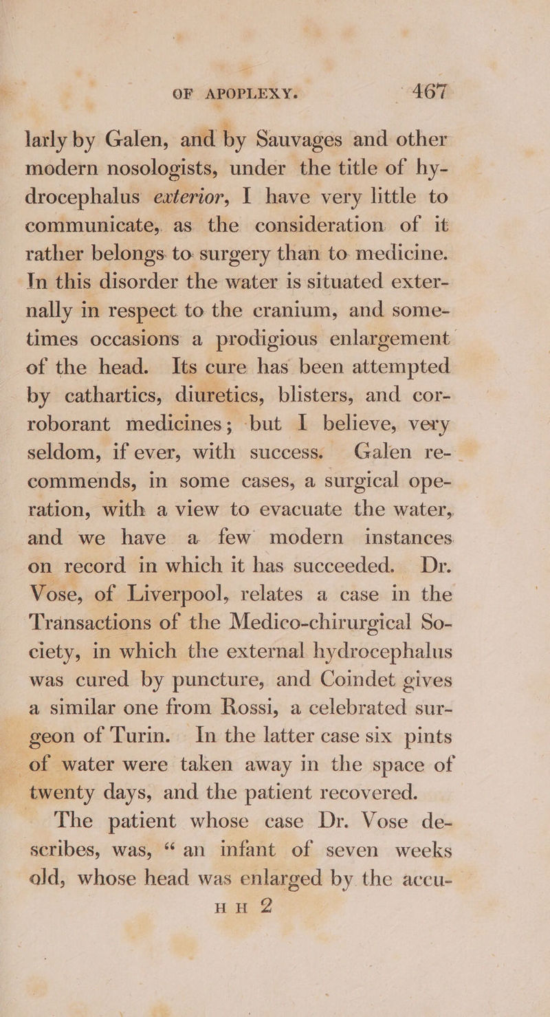 — OF APOPLEXY. 467 larly by Galen, and by Sauvages and other modern nosologists, under the title of hy- drocephalus exterior, I have very little to communicate, as the consideration of it rather belongs. to: surgery than to. medicine. In this disorder the water is situated exter- nally in respect to the cranium, and some- times occasions a prodigious enlargement of the head. Its cure has been attempted by cathartics, diuretics, blisters, and cor- roborant medicines; -but I believe, very seldom, if ever, with success. Galen re-- commends, in some cases, a surgical ope- ration, with a view to evacuate the water, and we have a few modern instances on record in which it has succeeded. Dr. Vose, of Liverpool, relates a case in the Transactions of the Medico-chirurgical So- ciety, in which the external hydrocephalus was cured by puncture, and Coindet gives a similar one from Rossi, a celebrated sur- geon of Turin. In the latter case six pints of water were taken away in the space of twenty days, and the patient recovered. =? The patient whose case Dr. Vose de- scribes, was, “an infant of seven weeks ald, whose head was enlarged by the accu- HH Z
