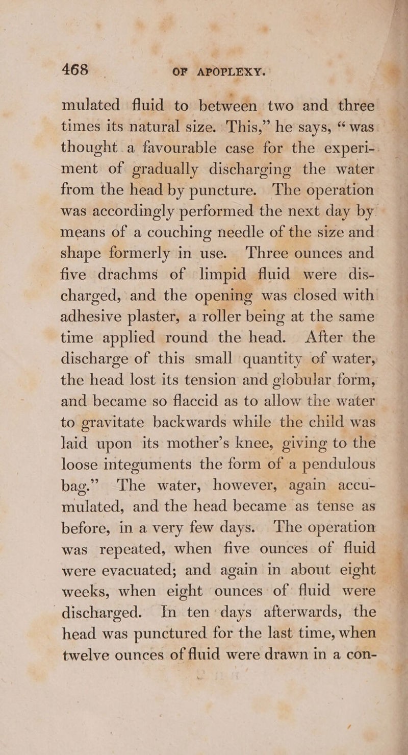 mulated fluid to between two and three times its natural size. This,” he says, ‘ was. thought a favourable case for the experi-. ment of eradually discharging the water from the head by puncture. The operation was accordingly performed the next day by means of a couching needle of the size and shape formerly in use. Three ounces and five drachms of limpid fluid were dis- charged, and the opening was closed with setae plaster, a roller being at the same time applied round the sei After the discharge of this small quantity of water, the head lost its tension and globular form, and became so flaccid as to allow the water to gravitate backwards while the child was laid upon its mother’s knee, giving to the loose integuments the form of a pendulous bag.” The water, however, again accu- mulated, and the head became as tense as before, in a very few days. ‘The operation was repeated, when five ounces of fluid were evacuated; and again in about eight weeks, when eight ounces of: fluid were discharged. In ten days afterwards, the head was punctured for the last time, when twelve ounces of fluid were drawn in a con-