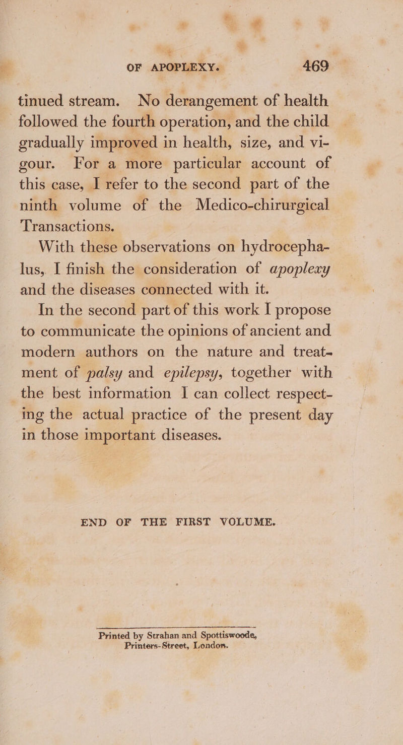 ip | OF APOPLEXY. — 469 tinued stream. No derangement of health followed the fourth operation, and the child gradually improved in health, size, and vi- gour. For a more particular account of this case, I refer to the second part of the ninth volume of the Medico-chirurgical ‘Transactions. With these observations on hydrocepha- lus, I finish the consideration of apoplexy and the diseases connected with it. In the second part of this work I propose to communicate the opinions of ancient and modern authors on the nature and treat- ment of palsy and epilepsy, together with the best information I can collect respect- ing the actual practice of the present day in those important diseases. END OF THE FIRST VOLUME. Printed by Strahan and Spottiswoode, Printers-Street, London.