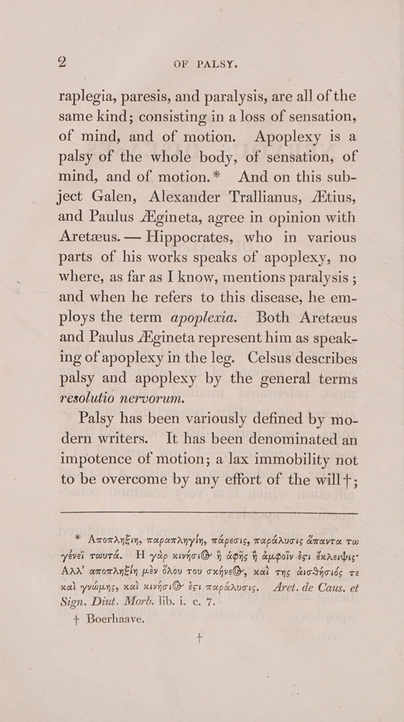 raplegia, paresis, and paralysis, are all of the same kind; consisting in a loss of sensation, of mind, and of motion. Apoplexy is a palsy of the whole body, of sensation, of mind, and of motion.* And on this sub- ject Galen, Alexander Trallianus, A‘tius, and Paulus A‘gineta, agree in opinion with Aretzeus. — Hippocrates, who in various parts of his works speaks of apoplexy, no where, as far as I know, mentions paralysis ; and when he refers to this disease, he em- ploys the term apoplexia. Both Aretzeus and Paulus A%gineta represent him as speak- ing of apoplexy in the leg. Celsus describes palsy and apoplexy by the general terms resolutio nervorum. Palsy has been variously defined by mo- dern writers. It has been denominated an impotence of motion; a lax immobility not to be overcome by any effort of the will+; Cr er * Amomantin, napamrnyly, meperis, mapcaAvoss amavTa Tw yevet rwuta. H yao xwjoiG % apis } augolv-éor Exrciuc: AAW amomarnkin wav Crov tou oxgve@, nal cys dicShoids re Hal yveopens, xab xivyoiG eos maparvors. Aret. de Caus. et Sign. Diut. Morb. lib. i. c. 7. + Boerhaave.