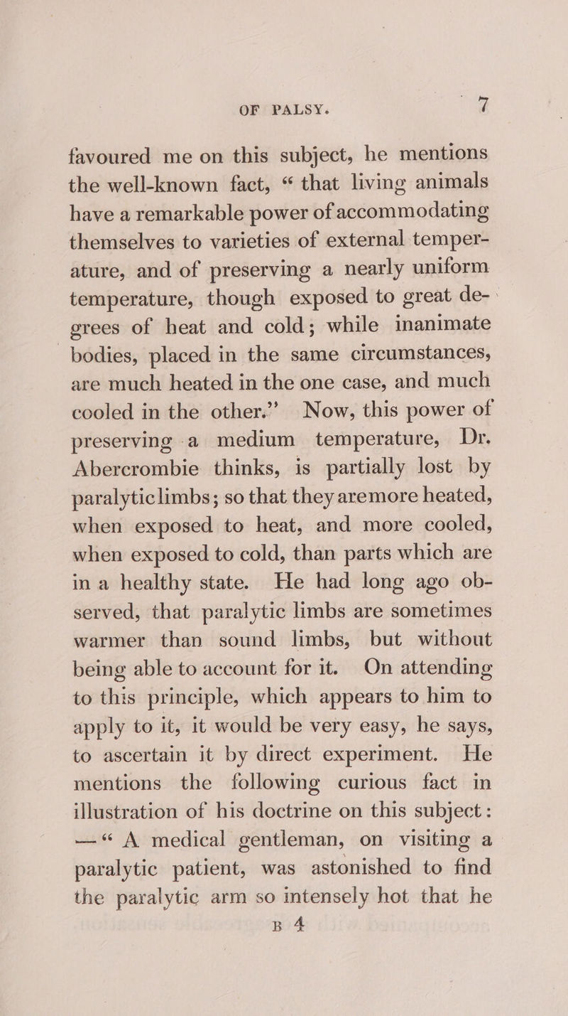 favoured me on this subject, he mentions the well-known fact, “ that living animals have a remarkable power of accommodating themselves to varieties of external temper- ature, and of preserving a nearly uniform temperature, though exposed to great de-. grees of heat and cold; while inanimate bodies, placed in the same circumstances, are much heated in the one case, and much cooled in the other.’ Now, this power of preserving a medium temperature, Dr. Abercrombie thinks, is partially lost by paralyticlimbs; so that they aremore heated, when exposed to heat, and more cooled, when exposed to cold, than parts which are in a healthy state. He had long ago ob- served, that paralytic limbs are sometimes warmer than sound limbs, but without being able to account for it. On attending to this principle, which appears to him to apply to it, it would be very easy, he says, to ascertain it by direct experiment. He mentions the following curious fact in illustration of his doctrine on this subject : —“ A medical gentleman, on visiting a paralytic patient, was astonished to find the paralytic arm so intensely hot that he