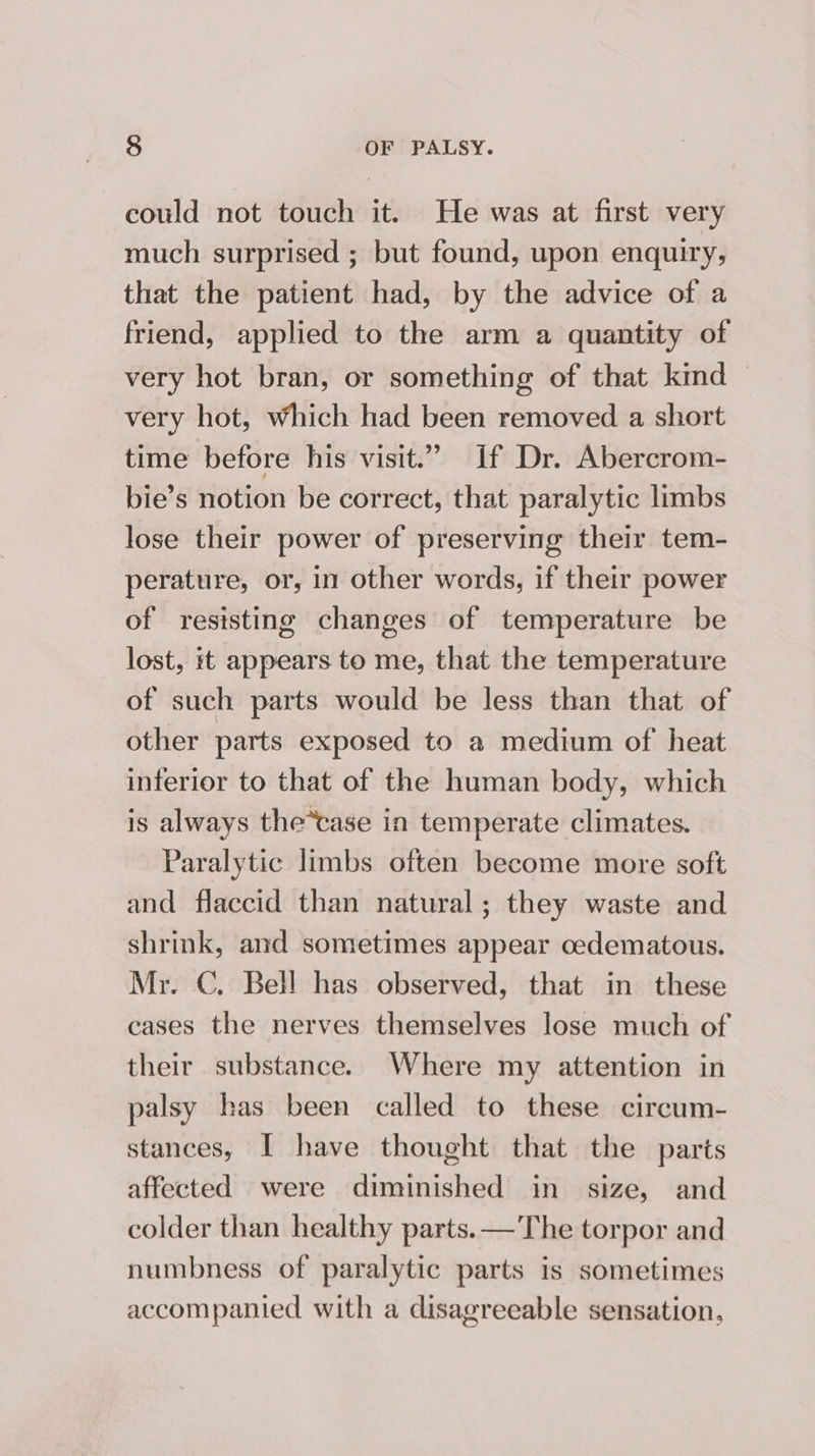 could not touch it. He was at first very much surprised ; but found, upon enquiry, that the patient had, by the advice of a friend, applied to the arm a quantity of very hot bran, or something of that kind — very hot, Which had been removed a short time before his visit.” If Dr. Abercrom- bie’s notion be correct, that paralytic limbs lose their power of preserving their tem- perature, or, in other words, if their power of resisting changes of temperature be lost, it appears to me, that the temperature of such parts would be less than that of other parts exposed to a medium of heat inferior to that of the human body, which is always the*case in temperate climates. Paralytic limbs often become more soft and flaccid than natural; they waste and shrink, and sometimes appear cedematous. Mr. C. Bell has observed, that in these cases the nerves themselves lose much of their substance. Where my attention in palsy has been called to these circum- stances, I have thought that the parts affected were diminished in size, and colder than healthy parts. —'The torpor and numbness of paralytic parts is sometimes accompanied with a disagreeable sensation,