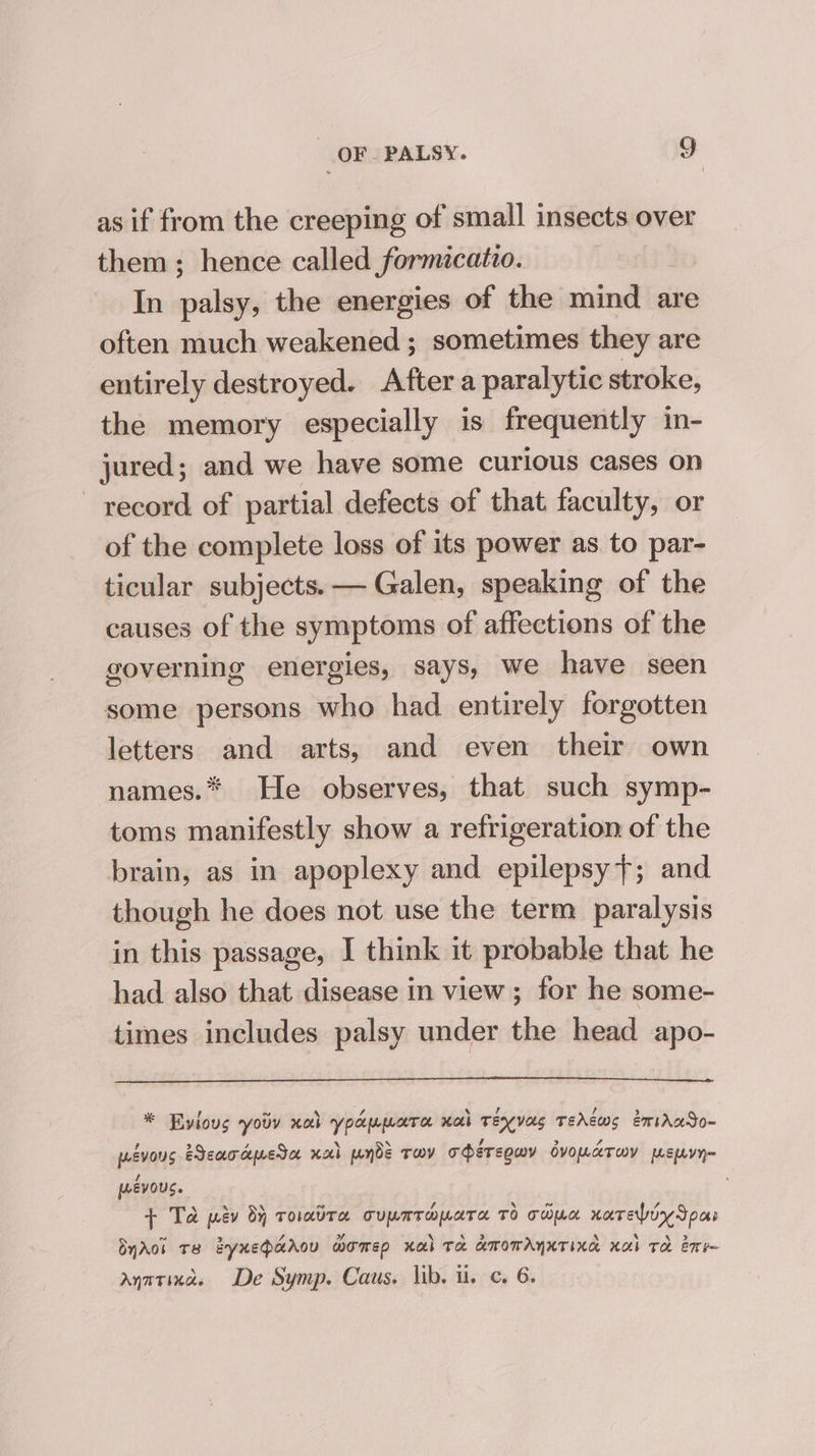 as if from the creeping of small insects over them; hence called formicatio. In palsy, the energies of the mind are often much weakened ; sometimes they are entirely destroyed. After a paralytic stroke, the memory especially is frequently in- jured; and we have some curious cases on record of partial defects of that faculty, or of the complete loss of its power as to par- ticular subjects. — Galen, speaking of the causes of the symptoms of affections of the governing energies, says, we have seen some persons who had entirely forgotten letters and arts, and even their own names.* He observes, that such symp- toms manifestly show a refrigeration of the brain, as in apoplexy and epilepsy}; and though he does not use the term paralysis in this passage, I think it probable that he had also that disease in view; for he some- times includes palsy under the head apo- * Evious yotv xob ypapmara nob Teyvas TeAcws emirAaSo- pévous Bear dpeta xa ponds Tov ohéreguy dvoparuy menyy~ wevous. + Td pev dy toatra cupmrmpara TO copa nately Spas ByAol Te eynehadou women xal Ta amomAnxTIna xal Te ene anarinas De Symp. Caus. lib. i. c. 6.