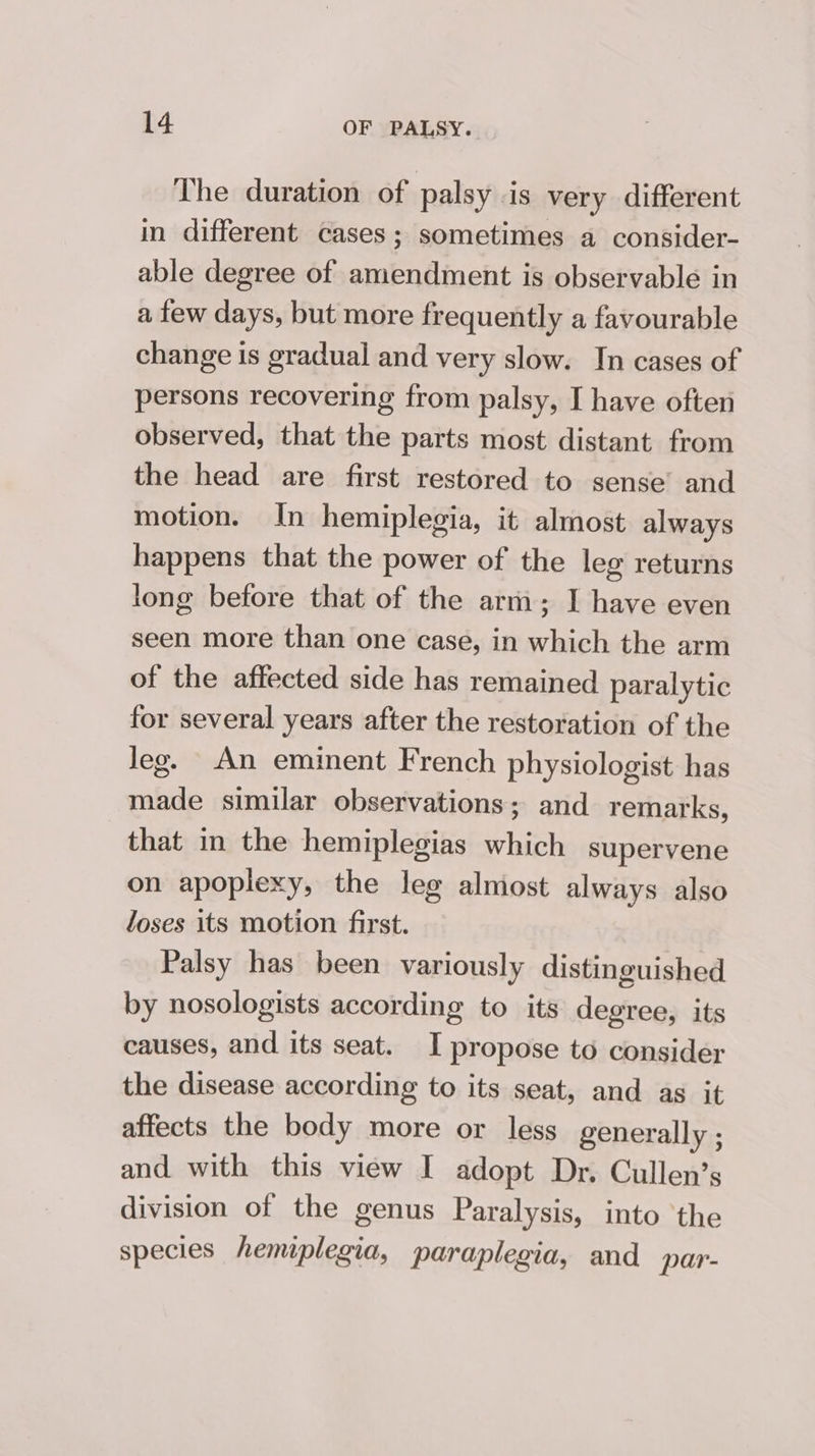 The duration of palsy is very different in different cases; sometimes a consider- able degree of amendment is observable in a few days, but more frequently a favourable change is gradual and very slow. In cases of persons recovering from palsy, I have often observed, that the parts most distant from the head are first restored to sense’ and motion. In hemiplegia, it almost always happens that the power of the leg returns long before that of the arm; I have even seen more than one case, in which the arm of the affected side has remained paralytic for several years after the restoration of the Jeg. An eminent French physiologist has made similar observations; and remarks, that in the hemiplegias which supervene on apoplexy, the leg almost always also loses its motion first. Palsy has been variously distinguished by nosologists according to its degree, its causes, and its seat. I propose to consider the disease according to its seat, and as it affects the body more or less generally ; and with this view I adopt Dr. Cullen’s division of the genus Paralysis, into ‘the species hemiplegia, paraplegia, and par-