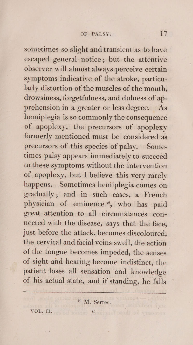 sometimes so slight and transient as to have escaped general notice; but the attentive observer will almost always perceive certain symptoms indicative of the stroke, particu- larly distortion of the muscles of the mouth, drowsiness, forgetfulness, and dulness of ap- prehension in a greater or less degree. As hemiplegia is so commonly the consequence of apoplexy, the precursors of apoplexy formerly mentioned must be considered as precursors of this species of palsy. Some- times palsy appears immediately to succeed to these symptoms without the intervention of apoplexy, but I believe this very rarely happens. Sometimes hemiplegia comes on gradually; and in such cases, a French physician of eminence *, who has paid great attention to all circumstances con- nected with the disease, says that the face, just before the attack, becomes discoloured, the cervical and facial veins swell, the action of the tongue becomes impeded, the senses of sight and hearing become indistinct, the patient loses all sensation and knowledge of his actual state, and if standing, he falls 4 plagluoityar Jo 9) ene slowod bus donors od * M. Serres, VOL. II.. C