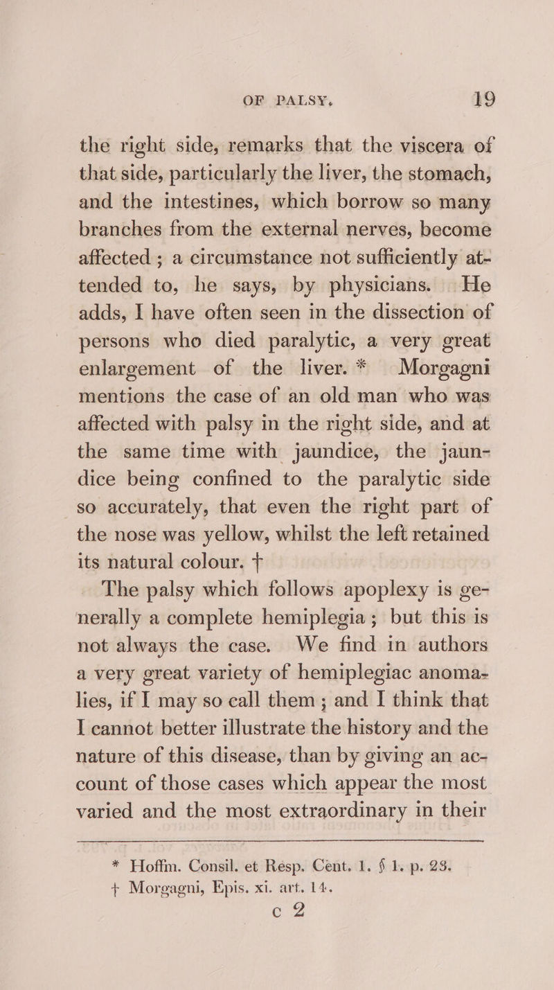 the right side, remarks that the viscera of that side, particularly the liver, the stomach, and the intestines, which borrow so many branches from the external nerves, become affected ; a circumstance not sufficiently at- tended to, he says, by physicians. He adds, I have often seen in the dissection of persons who died paralytic, a very great enlargement of the liver. * Morgagni mentions the case of an old man who was affected with palsy in the right side, and at the same time with jaundice, the jaun- dice being confined to the paralytic side so accurately, that even the right part of the nose was yellow, whilst the left retained its natural colour. + The palsy which follows apoplexy is ge- nerally a complete hemiplegia; but this is not always the case. We find in authors a very great variety of hemiplegiac anoma- lies, if I may so call them ; and I think that I cannot better illustrate the history and the nature of this disease, than by giving an ac- count of those cases which appear the most varied and the most extraordinary in their * Hoffm. Consil. et Resp. Cent. 1. § 1. p. 23. + Morgagni, Epis. xi. art. 14. eg