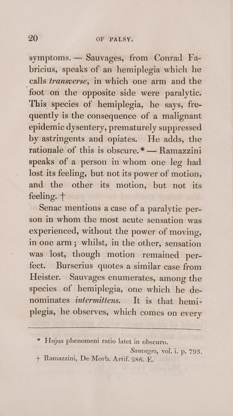 symptoms. — Sauvages, from Conrad Fa- bricius, speaks of an hemiplegia which he calls transverse, in which one arm and the ‘foot on the opposite side were paralytic. This species of hemiplegia, he says, fre- quently is the consequence of a malignant epidemic dysentery, prematurely suppressed by astringents and opiates. He adds, the rationale of this is obscure. * — Ramazzini speaks of a person in whom one leg had lost its feeling, but not its power of motion, and the other its motion, but not its feeling. + Senac mentions a case of a paralytic per- son in whom the most acute sensation was experienced, without the power of moving, in one arm; whilst, in the other, sensation was lost, though motion remained per- fect. Burserius quotes a similar case from Heister. Sauvages enumerates, among the species of hemiplegia, one which he de- nominates intermittens. It is that hemi- plegia, he observes, which comes on every teen * Hujus phenomeni ratio latet in obscuro. Sauvages, vol. i. p. 793. + Ramazzini, De Morb. Artif. 286. E.