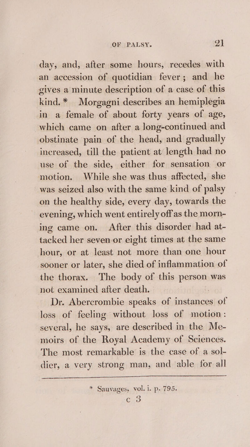 day, and, after some hours, recedes with an accession of quotidian fever; and he gives a minute description of a case of this kind. * Morgagni describes an hemiplegia in a female of about forty years of age, which came on after a long-continued and obstinate pain of the head, and gradually increased, till the patient at length had no use of the side, either for sensation or motion. While she was thus affected, she was seized also with the same kind of palsy on the healthy side, every day, towards the evening, which went entirely offas the morn- ing came on. After this disorder had at- tacked her seven-or eight times at the same hour, or at least not more than one hour sooner or later, she died of inflammation of the thorax. The body of this Jo was not examined after death. ; Dr. Abercrombie speaks of instances of loss of feeling without loss of motion: several, he says, are described in the Me- moirs of the Royal Academy of Sciences. The most remarkable is the case of a sol- dier, a very strong man, and able for all * Sauvages, vol. i. p. 795. oD C VO