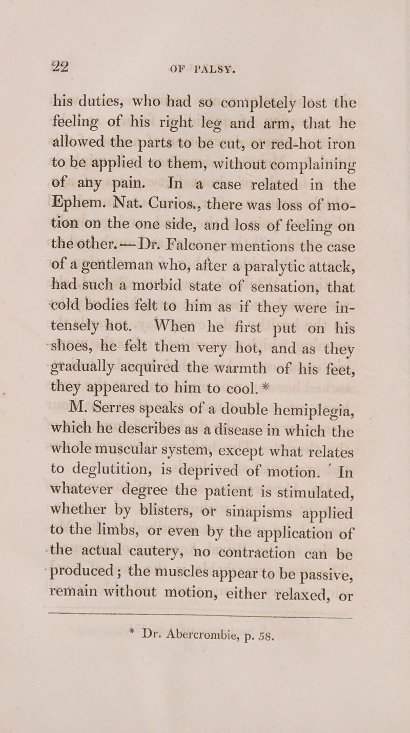 his duties, who had so comipletely lost the feeling of his right leg and arm, that he allowed the parts to be cut, or red-hot iron to be applied to them, without complaining of any pain. In a case related in the Ephem. Nat. Curios., there was loss of mo- tion on the one side, and loss of feeling on the other.— Dr. Falconer mentions the case of a gentleman who, after a paralytic attack, had such a morbid state of sensation, that cold bodies felt to him as if they were in- tensely hot. When he first put on his ‘shoes, he felt them very hot, and as they gradually acquired the warmth of his feet, they appeared to him to cool. * M. Serres speaks of a double hemiplegia, which he describes as a disease in which the whole muscular system, except what relates to deglutition, is deprived of motion. ’ In whatever degree the patient is stimulated, whether by blisters, or sinapisms applied to the limbs, or even by the application of -the actual cautery, no contraction can be ‘produced ; the muscles appear to be passive, remain without motion, either relaxed, or * Dr. Abercrombie, p. 58.