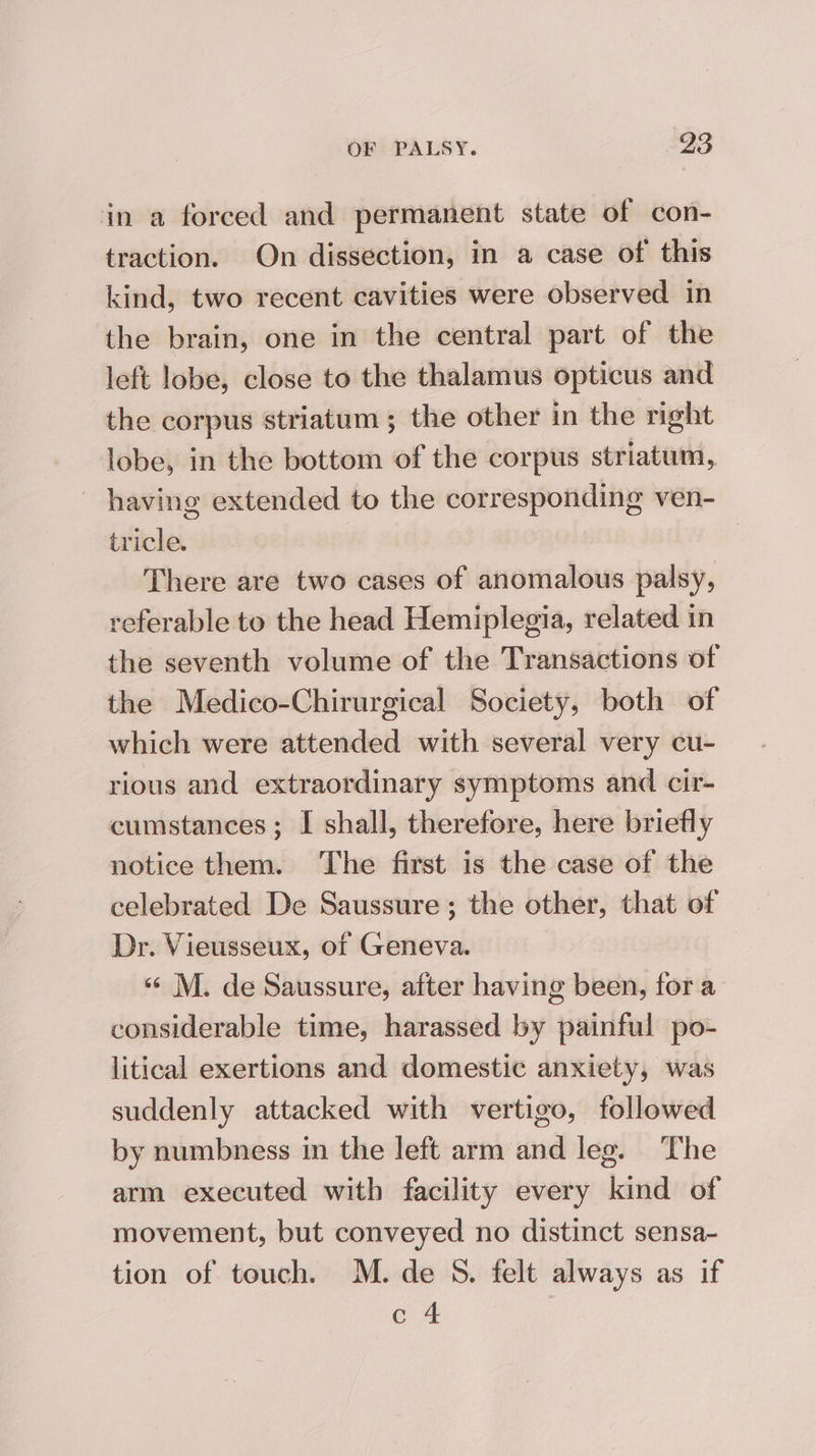 in a forced and permanent state of con- traction. On dissection, in a case of this kind, two recent cavities were observed in the brain, one in the central part of the left lobe, close to the thalamus opticus and the corpus striatum; the other in the right lobe, in the bottom of the corpus striatum, having extended to the corresponding ven- tricle. | There are two cases of anomalous palsy, referable to the head Hemiplegia, related in the seventh volume of the Transactions of the Medico-Chirurgical Society, both of which were attended with several very cu- rious and extraordinary symptoms and cir- cumstances; I shall, therefore, here briefly notice them. ‘The first is the case of the celebrated De Saussure; the other, that of Dr. Vieusseux, of Geneva. «¢ M. de Saussure, after having been, fora considerable time, harassed by painful po- litical exertions and domestic anxiety, was suddenly attacked with vertigo, followed by numbness in the left arm and leg. The arm executed with facility every kind of movement, but conveyed no distinct sensa- tion of touch. M. de S. felt always as if