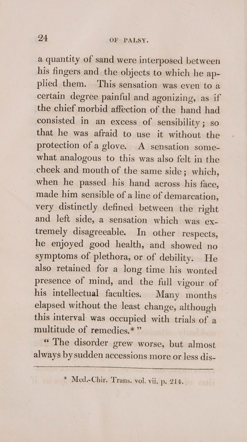 a quantity of sand were interposed between his fingers and. the objects to which he ap- plied them. ‘This sensation was even to a certain degree painful and agonizing, as if the chief morbid affection of the hand had consisted in an excess of sensibility ; so that he was afraid to use it without the protection of a glove. A sensation some- what analogous to this was also felt in the cheek and mouth of the same side; which, when he passed his hand across his face, made him sensible of a line of demarcation, very distinctly defined between the right and left side, a sensation which was ex- tremely disagreeable. In other respects, he enjoyed good health, and showed no symptoms of plethora, or of debility. He also retained for a long time his wonted presence of mind, and the full vigour of his intellectual faculties. Many months elapsed without the least change, although this interval was occupied with trials of a multitude of remedies.* ” “The disorder grew worse, but almost always by sudden accessions more or less dis- EOS TKS 2 Le ea). anita * Med.-Chir. Trans. vol. vii, p. 214.