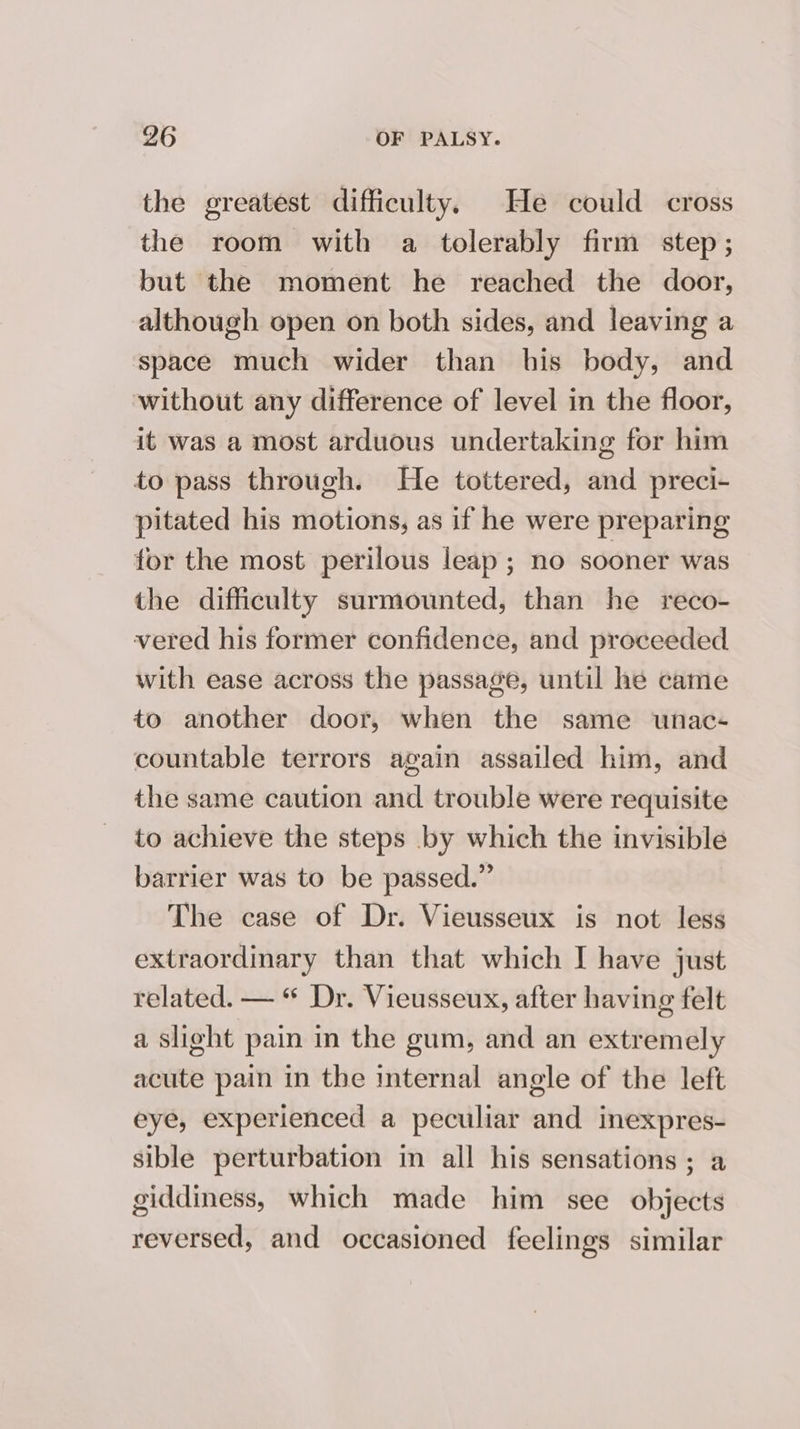 the greatest difficulty. He could cross the room with a tolerably firm step; but the moment he reached the door, although open on both sides, and leaving a space much wider than his body, and without any difference of level in the floor, it was a most arduous undertaking for him to pass through. He tottered, and preci- pitated his motions, as if he were preparing for the most perilous leap ; no sooner was the difficulty surmounted, than he reco- vered his former confidence, and proceeded with ease across the passage, until he came to another door, when the same unac- countable terrors again assailed him, and the same caution and trouble were requisite to achieve the steps by which the invisible barrier was to be passed.” The case of Dr. Vieusseux is not less extraordinary than that which I have just related. — “ Dr. Vieusseux, after having felt a slight pain in the gum, and an extremely acute pain in the internal angle of the left eye, experienced a peculiar and inexpres- sible perturbation in all his sensations; a giddiness, which made him see objects reversed, and occasioned feelings similar