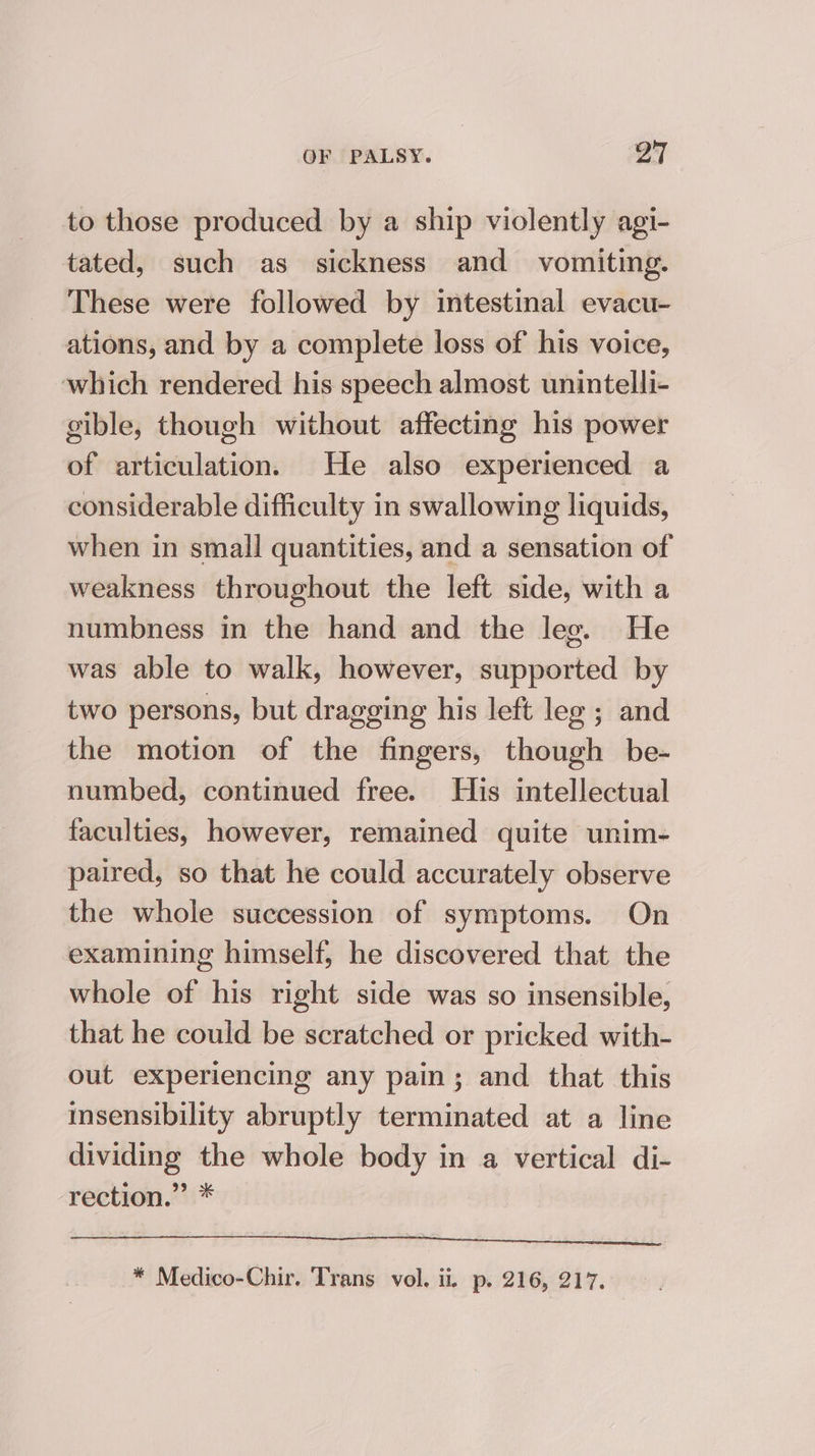 to those produced by a ship violently agi- tated, such as sickness and vomiting. These were followed by intestinal evacu- ations, and by a complete loss of his voice, which rendered his speech almost unintelli- gible, though without affecting his power of articulation. He also experienced a considerable difficulty in swallowing liquids, when in small quantities, and a sensation of weakness throughout the left side, with a numbness in the hand and the leg. He was able to walk, however, supported by two persons, but dragging his left leg ; and the motion of the fingers, though be- numbed, continued free. His intellectual faculties, however, remained quite unim- paired, so that he could accurately observe the whole succession of symptoms. On examining himself, he discovered that the whole of his right side was so insensible, that he could be scratched or pricked with- out experiencing any pain; and that this insensibility abruptly terminated at a line dividing the whole body in a vertical di- rection.” * TE a NE ote ARON TO |