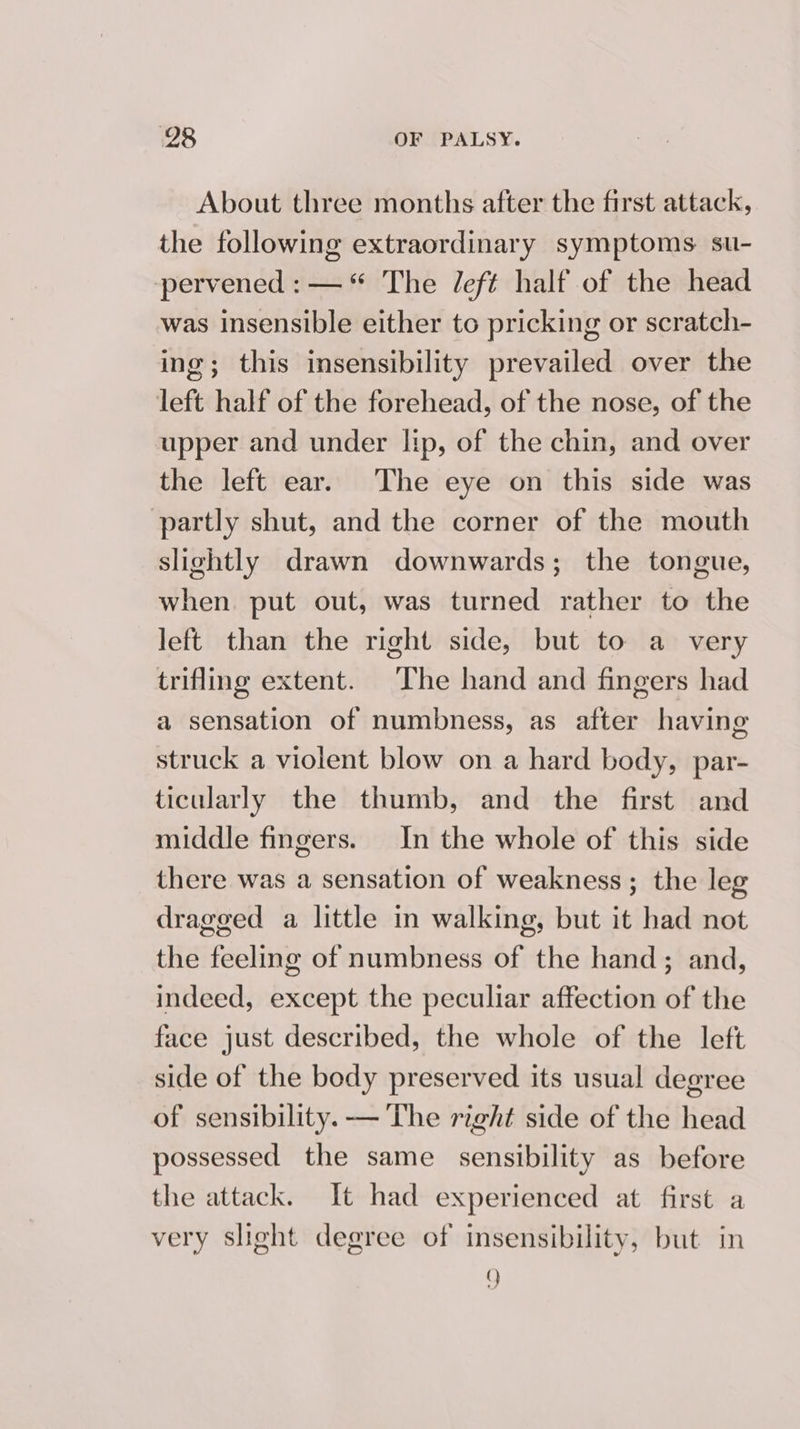 About three months after the first attack, the following extraordinary symptoms. su- pervened : —“ The left half of the head was insensible either to pricking or scratch- ing; this insensibility prevailed over the left half of the forehead, of the nose, of the upper and under lip, of the chin, and over the left ear. The eye on this side was partly shut, and the corner of the mouth slightly drawn downwards; the tongue, when. put out, was turned rather to the left than the right side, but to a very trifling extent. The hand and fingers had a sensation of numbness, as after having struck a violent blow on a hard body, par- ticularly the thumb, and the first and middle fingers. In the whole of this side there was a sensation of weakness; the leg dragged a little in walking, but it had not the feeling of numbness of the hand; and, indeed, except the peculiar affection of the face just described, the whole of the left side of the body preserved its usual degree of sensibility. — The right side of the head possessed the same sensibility as before the attack. It had experienced at first a very slight degree of insensibility, but in Q