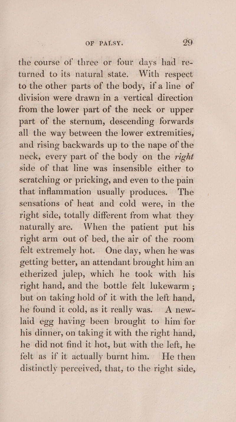 the course of three or four days had re- turned to its natural state. With respect to the other parts of the body, if a line of division were drawn in a vertical direction from the lower part of the neck or upper part of the sternum, descending forwards all the way between the lower extremities, and rising backwards up to the nape of the neck, every part of the body on the right side of that line was insensible either to scratching or pricking, and even to the pain that inflammation usually produces. The sensations of heat and cold were, in the right side, totally different from what they naturally are. When the patient put his right arm out of bed, the air of the room felt extremely hot. One day, when he was getting better, an attendant brought him an etherized julep, which he took with his right hand, and the bottle felt lukewarm ; but on taking hold of it with the left hand, he found it cold, as it really was. A new- laid egg having been brought to him for his dinner, on taking it with the right hand, he did not find it hot, but with the left, he felt as if it actually burnt him. He then distinctly perceived, that, to the right side,