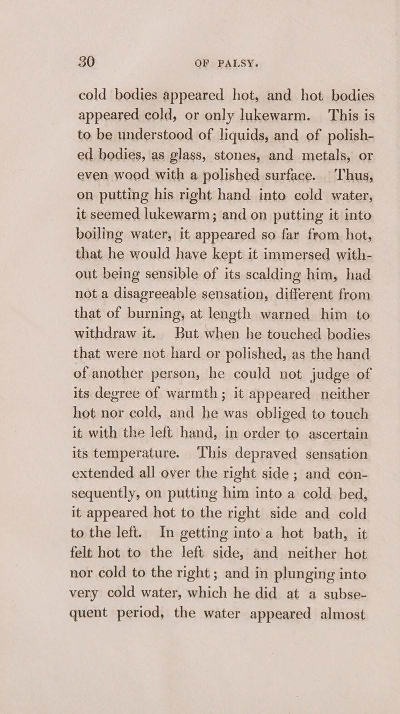 cold bodies appeared hot, and hot bodies appeared cold, or only lukewarm. This is to be understood of liquids, and of polish- ed bodies, as glass, stones, and metals, or even wood with a polished surface. |Thus, on putting his right hand into cold water, it seemed lukewarm; and on putting it into boiling water, it appeared so far from hot, that he would have kept it immersed with- out being sensible of its scalding him, had not a disagreeable sensation, different from that of burning, at length warned him to withdraw it. But when he touched bodies that were not hard or polished, as the hand of another person, he could not judge of its degree of warmth; it appeared neither hot nor cold, and he was obliged to touch it with the left hand, in order to ascertain its temperature. ‘This depraved sensation extended all over the right side ; and con- sequently, on putting him into a cold bed, it appeared hot to the right side and cold to the left. In getting into'a hot bath, it felt hot to the left side, and neither hot nor cold to the right ; and in plunging into very cold water, which he did at a subse- quent period, the water appeared almost