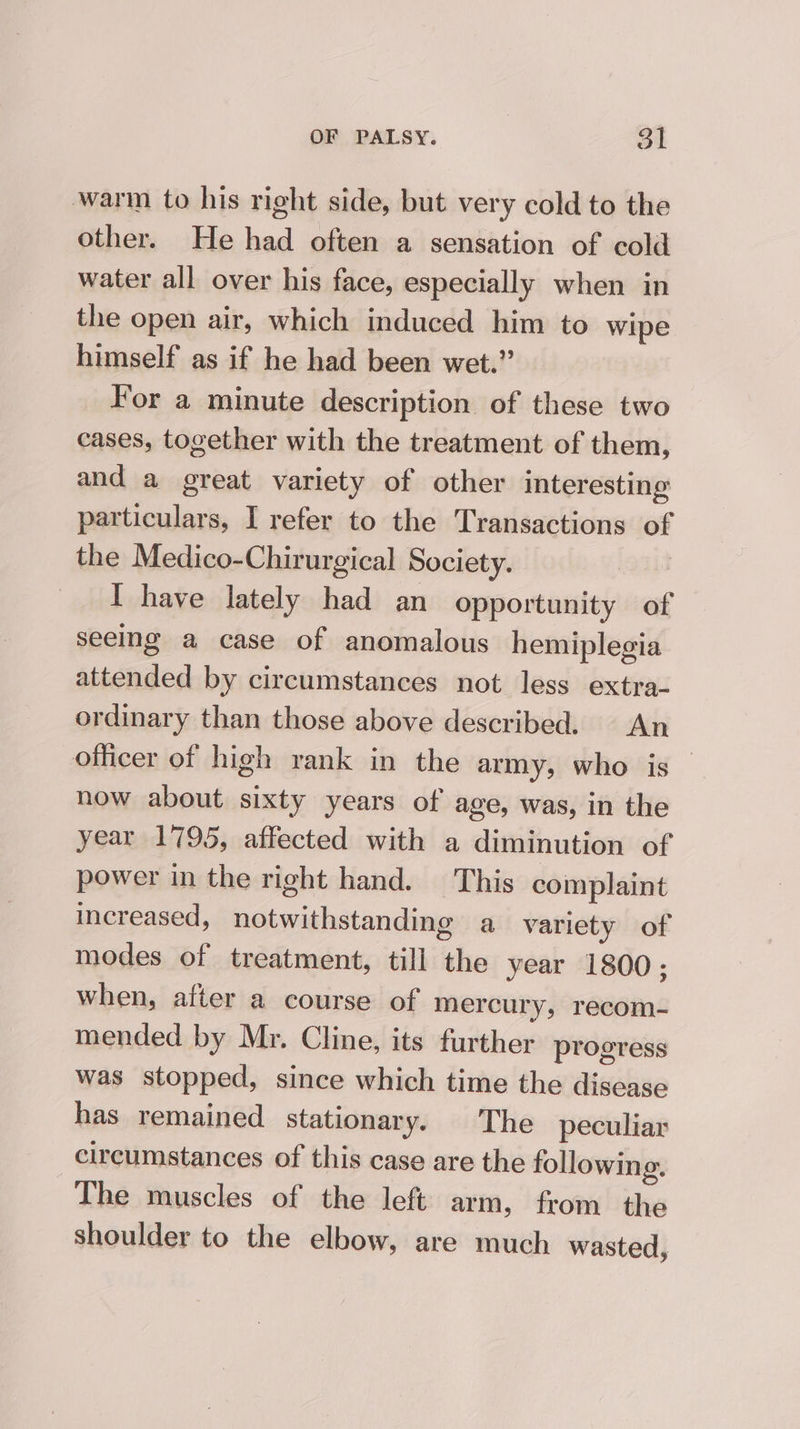 warm to his right side, but very cold to the other. He had often a sensation of cold water all over his face, especially when in the open air, which induced him to wipe himself as if he had been wet.” For a minute description of these two cases, together with the treatment of them, and a great variety of other interesting particulars, I refer to the Transactions of the Medico-Chirurgical Society. : I have lately had an opportunity of seeing a case of anomalous hemiplegia attended by circumstances not less extra- ordinary than those above described. An officer of high rank in the army, who is — now about sixty years of age, was, in the year 1795, affected with a diminution of power in the right hand. This complaint increased, notwithstanding a variety of modes of treatment, till the year 1800 ; when, after a course of mercury, recom- mended by Mr. Cline, its further progress was stopped, since which time the disease has remained stationary. The peculiar circumstances of this case are the following. The muscles of the left arm, from the shoulder to the elbow, are much wasted,