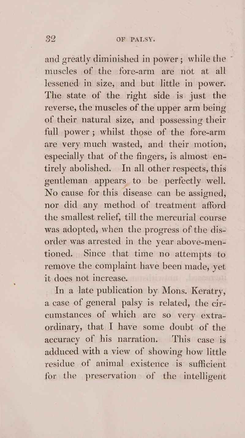 and greatly diminished in power; while the - muscles of the fore-arm are not at all lessened in size, and but little in power. The state of the right side is just the reverse, the muscles of the upper arm being of their natural size, and possessing their full power; whilst those of the fore-arm are very much wasted, and their motion, especially that of the fingers, is almost en- tirely abolished. In all other respects, this gentleman appears to be perfectly well. No cause for this disease can be assigned, nor did any method of treatment afford the smallest relief, till the mercurial course was adopted, when the progress of the dis- order was arrested in the year above-men- tioned. Since that time no attempts to remove the complaint have been made, yet it does not increase. In a Jate publication by Mons. Keratry, a case of general palsy is related, the cir- cumstances of which are so very extra- ordinary, that I have some doubt of the accuracy of his narration. This case is adduced with a view of showing how little residue of animal existence is sufficient for the preservation of the intelligent