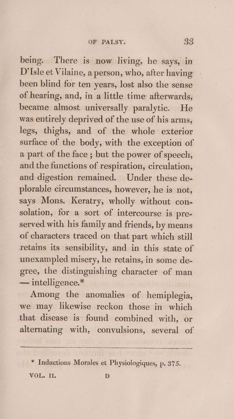 bemg. There is now living, he says, in D'Isle et Vilaine, a person, who, after having been blind for ten years, lost also the sense of hearing, and, in a little time afterwards, ° became almost universally paralytic. He was entirely deprived of the use of his arms, legs, thighs, and of the whole exterior surface of the body, with the exception of a part of the face ; but the power of speech, and the functions of respiration, circulation, and digestion remained. Under these de- plorable circumstances, however, he is not, says Mons. Keratry, wholly without con- solation, for a sort of intercourse is pre- served with his family and friends, by means of characters traced on that part which still retains its sensibility, and in this state of unexampled misery, he retains, in some de- gree, the distinguishing character of man — intelligence.* Among the anomalies of hemiplegia, we may likewise reckon those in which that disease is found combined with, or alternating with, convulsions, several of * Inductions Morales et Physiologiques, p. 375. VOL. II. dD