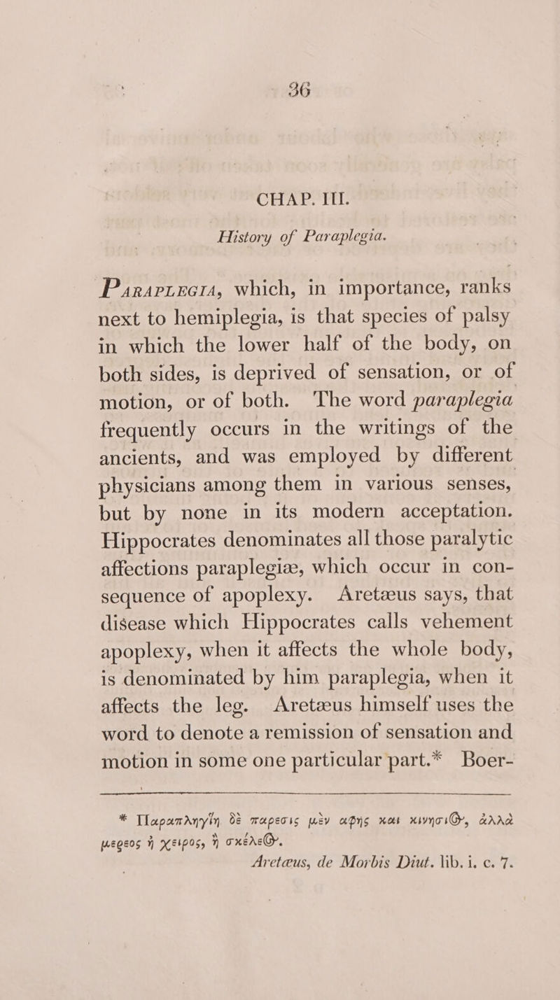 3G CHAP. III. History of Paraplegia. Parartecr, which, in importance, ranks next to hemiplegia, is that species of palsy in which the lower half of the body, on both sides, is deprived of sensation, or of motion, or of both. The word paraplegia frequently occurs in the writings of the ancients, and was employed by different physicians among them in various senses, but by none in its modern acceptation. Hippocrates denominates all those paralytic affections paraplegiz, which occur in con- sequence of apoplexy. Aretzeus says, that disease which Hippocrates calls vehement apoplexy, when it affects the whole body, is denominated by him paraplegia, when it affects the leg. Aretzeus himself uses the word to denote a remission of sensation and motion in some one particular part.* Boer- pe Tlapamanyiy 0 maperis ev apys xaos xivnoiG, aAAd egos H KEIOS, y oxerc@, Areteus, de Morbis Diut. lib. i. c. 7.