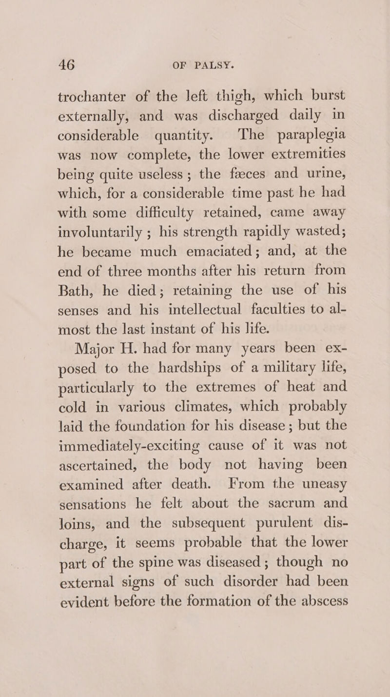 trochanter of the left thigh, which burst externally, and was discharged daily in considerable quantity. The paraplegia was now complete, the lower extremities being quite useless ; the faeces and urine, which, for a considerable time past he had with some difficulty retained, came away involuntarily ; his strength rapidly wasted; he became much emaciated; and, at the end of three months after his return from Bath, he died; retaining the use of his senses and his intellectual faculties to al- most the last instant of his life. Major H. had for many years been ex- posed to the hardships of a military life, particularly to the extremes of heat and cold in various climates, which probably laid the foundation for his disease ; but the immediately-exciting cause of it was not ascertained, the body not having been examined after death. From the uneasy sensations he felt about the sacrum and Joins, and the subsequent purulent dis- charge, it seems probable that the lower part of the spine was diseased ; though no external signs of such disorder had been evident before the formation of the abscess