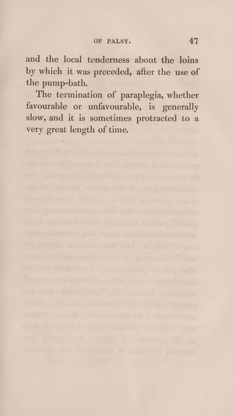 and the local tenderness about the loins by which it was preceded, after the use of the pump-bath. The termination of paraplegia, whether favourable or unfavourable, is generally slow, and it is sometimes protracted to a very great length of time.