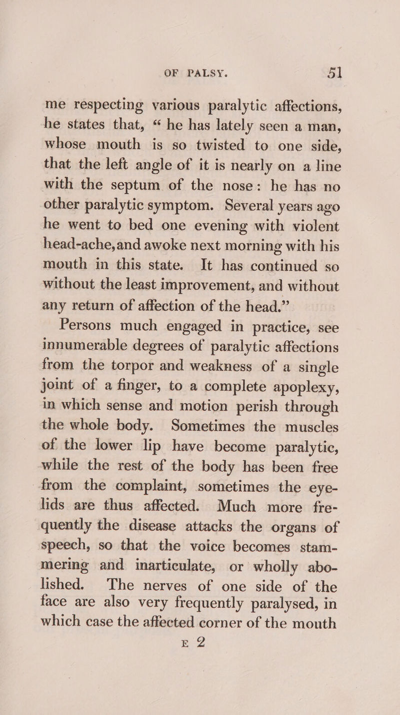 me respecting various paralytic affections, he states that, “ he has lately seen a man, whose mouth is so twisted to one side, that the left angle of it is nearly on a line with the septum of the nose: he has no other paralytic symptom. Several years ago he went to bed one evening with violent head-ache,and awoke next morning with his mouth in this state. It has continued so without the least improvement, and without any return of affection of the head.” Persons much engaged in practice, see innumerable degrees of paralytic affections from the torpor and weakness of a single joint of a finger, to a complete apoplexy, in which sense and motion perish through the whole body. Sometimes the muscles of the lower lip have become paralytic, while the rest of the body has been free from the complaint, sometimes the eye- lids are thus affected. Much more fre- quently the disease attacks the organs of speech, so that the voice becomes stam- mering and inarticulate, or wholly abo- lished. The nerves of one side of the face are also very frequently paralysed, in which case the affected corner of the mouth E 2