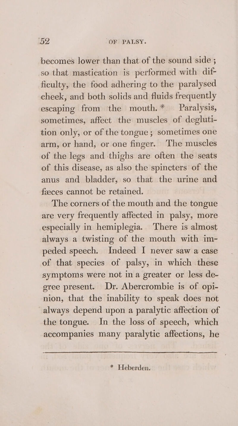 becomes lower than that of the sound side ; so that mastication is performed with dif- ficulty, the food adhering to the paralysed cheek, and both solids and fluids frequently escaping from the mouth.* Paralysis, sometimes, affect the muscles of degluti- tion only, or of the tongue ; sometimes one arm, or hand, or one finger. ‘The muscles of the legs and thighs are often the seats of this disease, as also the spincters of the anus and bladder, so that the urine and feeces cannot be retained. The corners of the mouth and the tongue are very frequently affected in palsy, more especially in hemiplegia. There is almost always a twisting of the mouth with im- peded speech. Indeed I never saw a case of that species of palsy, in which these symptoms were not in a greater or less de- gree present. Dr. Abercrombie is of opi- nion, that the inability to speak does not always depend upon a paralytic affection of the tongue. In the loss of speech, which accompanies many paralytic affections, he * Heberden.