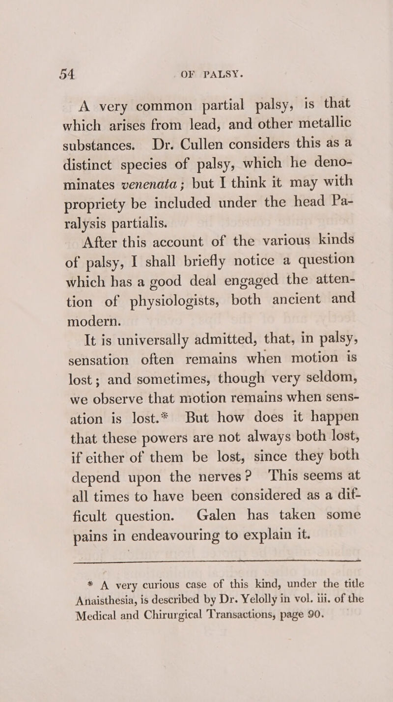 A very common partial palsy, is that which arises from lead, and other metallic substances. Dr. Cullen considers this as a distinct species of palsy, which he deno- minates venenata; but I think it may with propriety be included under the head Pa- ralysis partialis. After this account of the various kinds of palsy, I shall briefly notice a question which has a good deal engaged the atten- tion of physiologists, both ancient and modern. It is universally admitted, that, in palsy, sensation often remains when motion is lost; and sometimes, though very seldom, we observe that motion remains when sens- ation is lost.* But how does it happen that these powers are not always both lost, if either of them be lost, since they both depend upon the nerves? ‘This seems at all times to have been considered as a dit- ficult question. Galen has taken some pains in endeavouring to explain it. * A very curious case of this kind, under the title Anaisthesia, is described by Dr. Yelolly in vol. ili. of the Medical and Chirurgical Transactions, page 90.