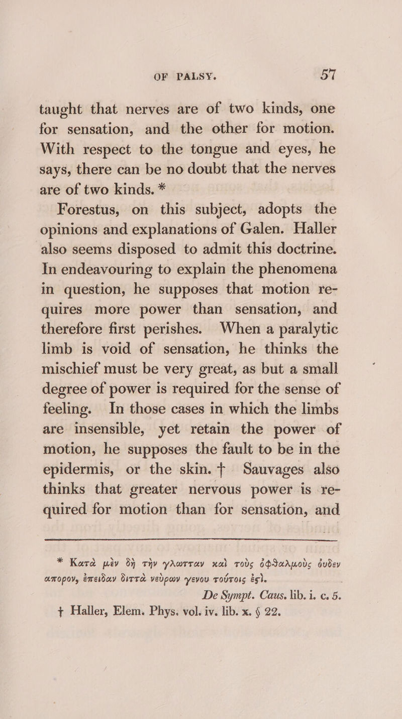 taught that nerves are of two kinds, one for sensation, and the other for motion. With respect to the tongue and eyes, he says, there can be no doubt that the nerves are of two kinds. * Forestus, on this subject, adopts the opinions and explanations of Galen. Haller also seems disposed to admit this doctrine. In endeavouring to explain the phenomena in question, he supposes that motion re- quires more power than sensation, and therefore first perishes. When a paralytic limb is void of sensation, he thinks the mischief must be very great, as but a smal] degree of power is required for the sense of feeling. In those cases in which the limbs are insensible, yet retain the power of motion, he supposes the fault to be in the epidermis, or the skin. tT Sauvages also thinks that greater nervous power is re- quired for motion than for sensation, and * Kard pev oj tHy yAwrray xal roves ye ae ts oudey AMOPOV, Emeiday OitTa veupwv yevou TovTOIS eg}. De Sympt. Caus., lib. i. c. 5. + Haller, Elem. Phys. vol. iv. lib. x. § 22.