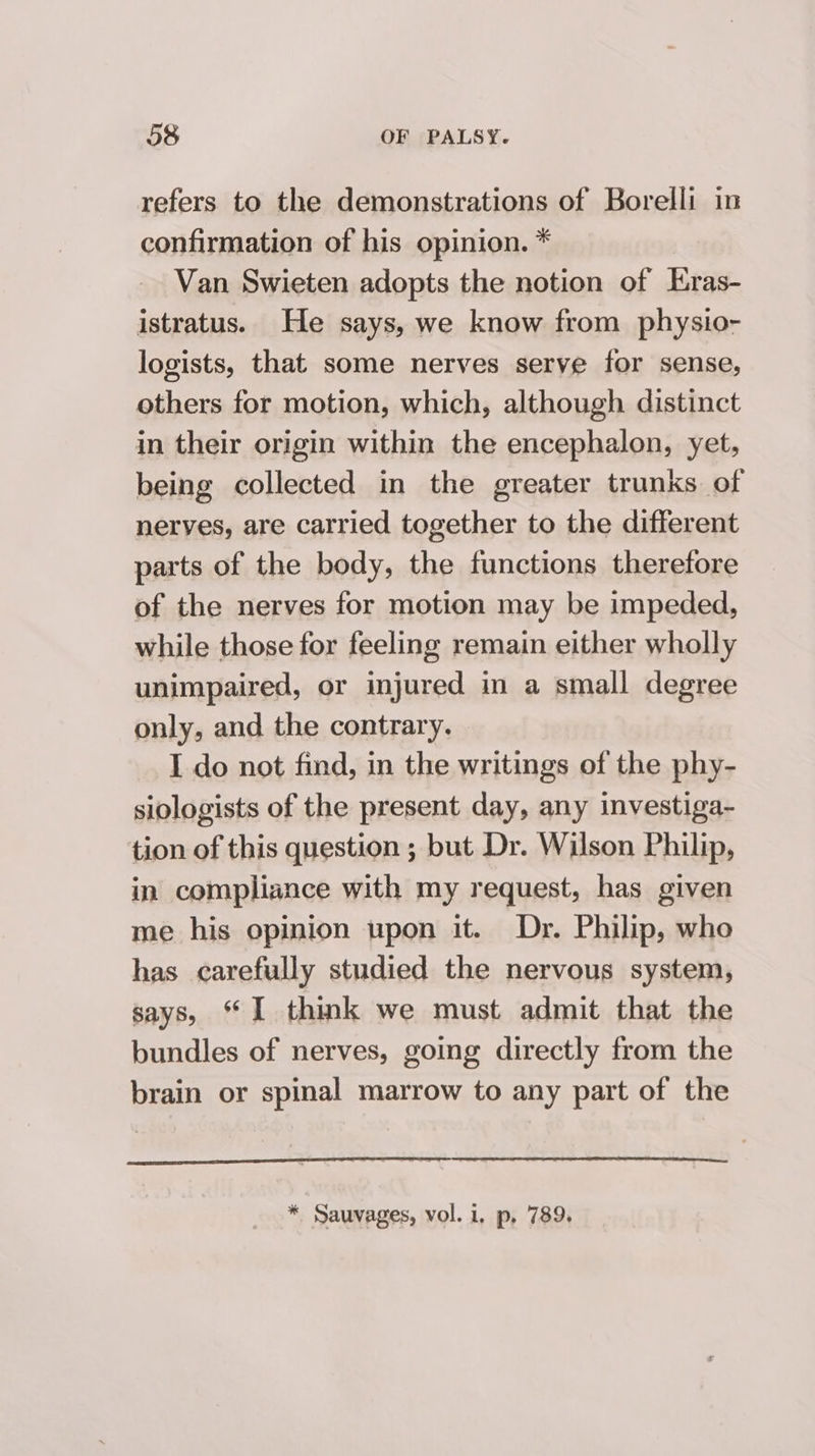 refers to the demonstrations of Borelli in confirmation of his opinion. * Van Swieten adopts the notion of Eras- istratus. He says, we know from physio- logists, that some nerves serve for sense, others for motion, which, although distinct in their origin within the encephalon, yet, being collected in the greater trunks of nerves, are carried together to the different parts of the body, the functions therefore of the nerves for motion may be impeded, while those for feeling remain either wholly unimpaired, or injured in a small degree only, and the contrary. I do not find, in the writings of the phy- siologists of the present day, any investiga- tion of this question ; but Dr. Wilson Philip, in compliance with my request, has given me his opinion upon it. Dr. Philip, who has carefully studied the nervous system, says, “I think we must admit that the bundles of nerves, going directly from the brain or spinal marrow to any part of the ee * Sauvages, vol. 1, p, 789.