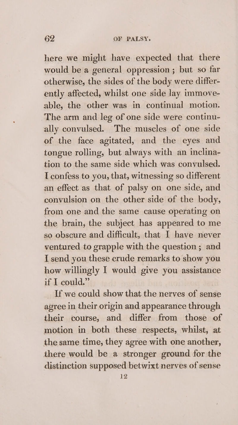 here we might have expected that there would be a general oppression ; but so far otherwise, the sides of the body were differ- ently affected, whilst one side lay immove- able, the other was in continual motion. The arm and leg of one side were continu- ally convulsed. The muscles of one side of the face agitated, and the eyes and tongue rolling, but always with an inclina- tion to the same side which was convulsed. I confess to you, that, witnessing so different an effect as that of palsy on one side, and convulsion on the other side of the body, from one and the same cause operating on the brain, the subject has appeared to me so obscure and difficult, that I have never ventured to grapple with the question ; and { send you these crude remarks to show you how willingly I would give you assistance if I could.” If we could show that the nerves of sense agree in their origin and appearance through their course, and differ from those of motion in both these respects, whilst, at the same time, they agree with one another, there would be a stronger ground for the distinction supposed betwixt nerves of sense 12