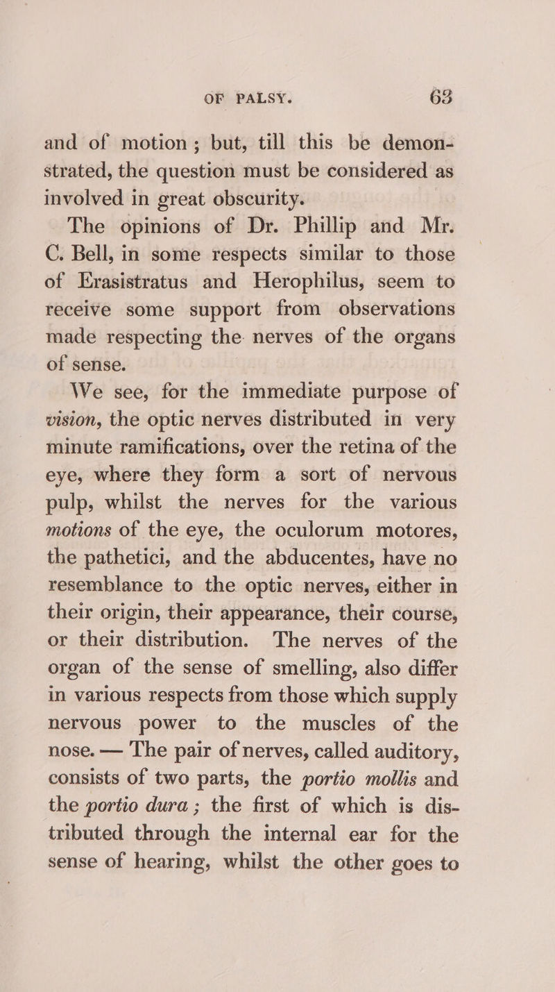 and of motion; but, till this be demon- strated, the question must be considered as involved in great obscurity. The opinions of Dr. Phillip and Mr. C. Bell, in some respects similar to those of Evrasistratus and Herophilus, seem to receive some support from observations made respecting the nerves of the organs of sense. We see, for the immediate purpose of vision, the optic nerves distributed in very minute ramifications, over the retina of the eye, where they form a sort of nervous pulp, whilst the nerves for the various motions of the eye, the oculorum motores, the pathetici, and the abducentes, have no resemblance to the optic nerves, either in their origin, their appearance, their course, or their distribution. The nerves of the organ of the sense of smelling, also differ in various respects from those which supply nervous power to the muscles of the nose. — The pair of nerves, called auditory, consists of two parts, the portio mollis and the portio dura; the first of which is dis- tributed through the internal ear for the sense of hearing, whilst the other goes to