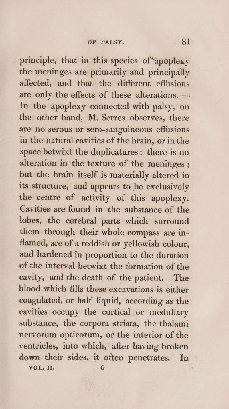 principle, that in this species of*apoplexy the meninges are primarily and principally affected, and that the different effusions are only the effects of these alterations. — In the apoplexy connected with palsy, on the other hand, M. Serres observes, there are no serous or sero-sanguineous effusions in the natural cavities of the brain, or in the space betwixt the duplicatures: there is no alteration in the texture of the meninges ; but the brain itself’ is materially altered in its structure, and appears to be exclusively the centre of activity of this apoplexy. Cavities are found in the substance of the lobes, the cerebral parts which surround them through their whole compass are in- flamed, are of a reddish or yellowish colour, and hardened in proportion to the duration of the interval betwixt the formation of the cavity, and the death of the patient. The blood which fills these excavations is either coagulated, or half liquid, according as the cavities occupy the cortical or medullary substance, the corpora striata, the thalami nervorum opticorum, or the interior of the ventricles, into which, after having broken down their sides, it often penetrates. In VOL. II. G .