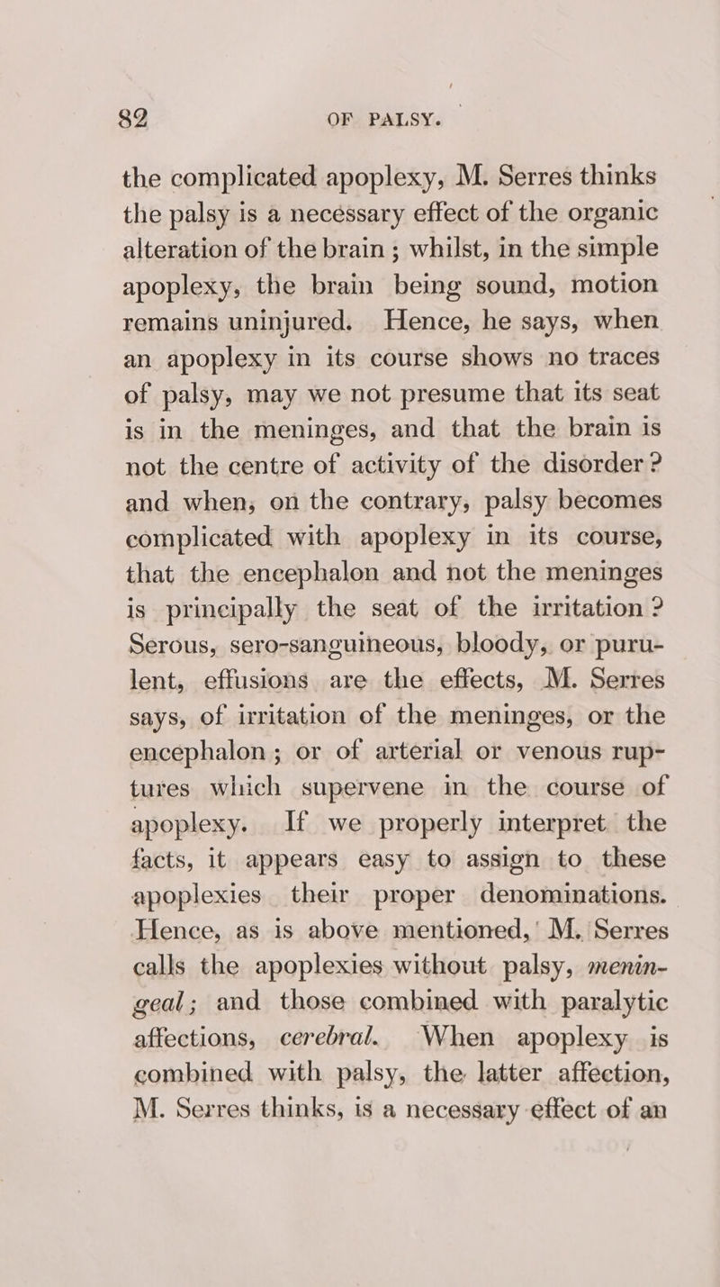 the complicated apoplexy, M. Serres thinks the palsy is a necessary effect of the organic alteration of the brain ; whilst, in the simple apoplexy, the brain being sound, motion remains uninjured. Hence, he says, when an apoplexy in its course shows no traces of palsy, may we not presume that its seat is in the meninges, and that the brain is not the centre of activity of the disorder ? and when; on the contrary, palsy becomes complicated with apoplexy in its course, that the encephalon and not the meninges is principally the seat of the irritation ? Serous, sero-sanguineous, bloody, or puru- lent, effusions are the effects, M. Serres says, of irritation of the meninges, or the encephalon ; or of arterial or venous rup- tures which supervene in the course of apoplexy. If we properly interpret. the facts, it appears easy to assign to these apoplexies their proper denominations. Hence, as is above mentioned,’ M. Serres calls the apoplexies without palsy, menin- geal; and those combined with paralytic affections, cerebral. When apoplexy is combined with palsy, the latter affection, M. Serres thinks, is a necessary effect of an