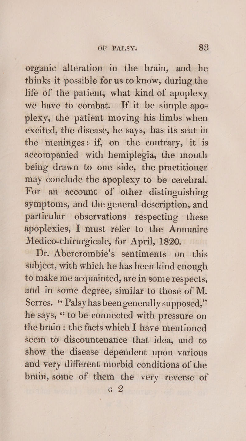 organic alteration in the brain, and he thinks it possible for us to know, during the life of the patient, what kind of apoplexy we have to combat. If it be simple apo- plexy, the patient moving his limbs when excited, the disease, he says, has its seat in the meninges: if, on the contrary, it is accompanied with hemiplegia, the mouth being drawn to one side, the practitioner may conclude the apoplexy to be cerebral. For an account of other distinguishing symptoms, and the general description, and particular observations respecting these apoplexies, I must refer to the Annuaire Medico-chirurgicale, for April, 1820. Dr. Abercrombie’s sentiments on_ this subject, with which he has been kind enough to make me acquainted, are in some respects, atid in some degree, similar to those of M. Serres. ‘ Palsy has been generally supposed,” he says, “ to be connected with pressure on the brain: the facts which I have mentioned seem to discountenance that idea, and to show the disease dependent upon various and very different morbid conditions of the brain, sotiie of them the very reverse of G 2