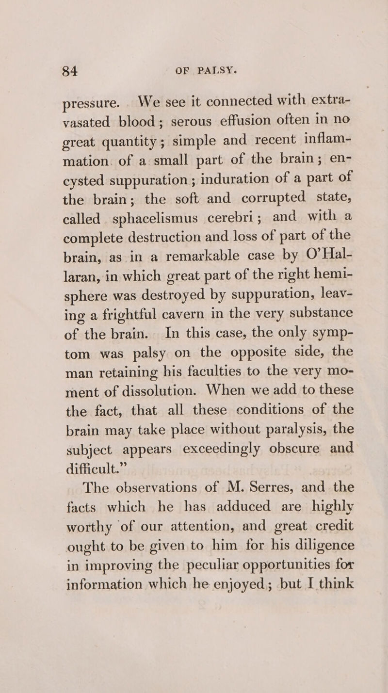 pressure. _ We see it connected with extra- vasated blood; serous effusion often in no great quantity; simple and recent inflam- mation. of a small part of the brain; en- cysted suppuration ; induration of a part of the brain; the soft and corrupted state, called sphacelismus cerebri; and with a complete destruction and loss of part of the brain, as in a remarkable case by O’Hal- laran, in which great part of the right hemi- sphere was destroyed by suppuration, leav- ing a frightful cavern in the very substance of the brain. In this case, the only symp- tom was palsy on the opposite side, the man retaining his faculties to the very mo- ment of dissolution. When we add to these the fact, that all these conditions of the brain may take place without paralysis, the subject appears exceedingly obscure and difficult.” The observations of M. Serres, and the facts which he has adduced are highly worthy of our attention, and great credit ought to be given to him for his diligence in improving the peculiar opportunities for information which he enjoyed; but I think