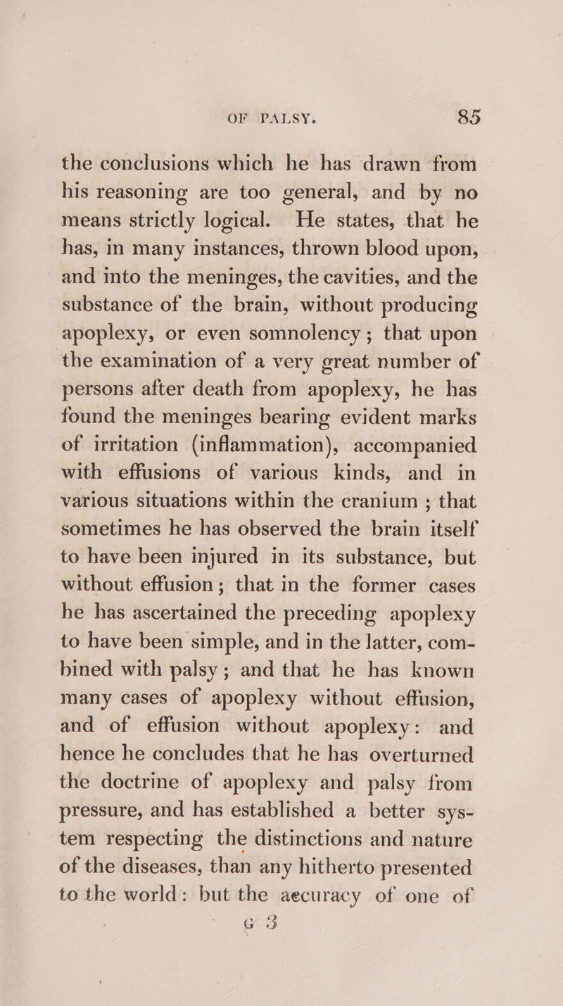 the conclusions which he has drawn from his reasoning are too general, and by no means strictly logical. He states, that he has, in many instances, thrown blood upon, and into the meninges, the cavities, and the substance of the brain, without producing apoplexy, or even somnolency; that upon ‘the examination of a very great number of persons after death from apoplexy, he has found the meninges bearing evident marks of irritation (inflammation), accompanied with effusions of various kinds, and in various situations within the cranium ; that sometimes he has observed the brain itself to have been injured in its substance, but without effusion; that in the former cases he has ascertained the preceding apoplexy to have been simple, and in the latter, com- bined with palsy; and that he has known many cases of apoplexy without effusion, and of effusion without apoplexy: and hence he concludes that he has overturned the doctrine of apoplexy and palsy from pressure, and has established a better sys- tem respecting the distinctions and nature of the diseases, than any hitherto presented to the world: but the aecuracy of one of G3