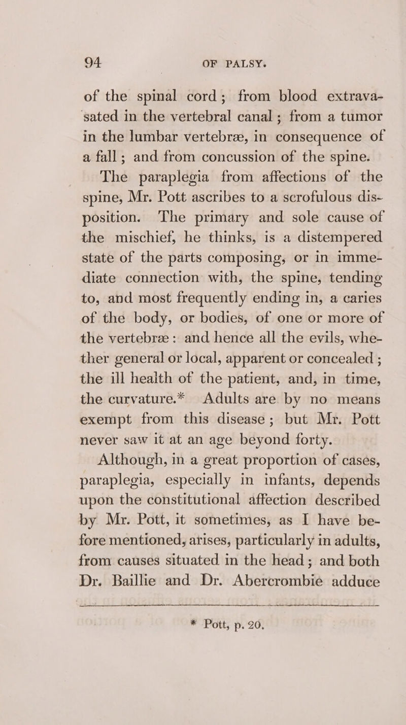 of the spinal cord; from blood extrava- sated in the vertebral canal; from a tumor in the lumbar vertebree, in consequence of a fall; and from concussion of the spine. The paraplegia from affections of the spine, Mr. Pott ascribes to a scrofulous dis- position. The primary and sole cause of the mischief, he thinks, is a distempered state of the parts composing, or in imme- diate connection with, the spine, tending to, and most frequently ending in, a caries of the body, or bodies, of one or more of the vertebree: and hence all the evils, whe- ther general or local, apparent or concealed ; the ill heaith of the patient, and, in time, the curvature.* Adults are by no means exempt from this disease; but Mr. Pott never saw it at an age beyond forty. Although, in a great proportion of cases, paraplegia, especially in infants, depends upon the constitutional affection described by Mr. Pott, it sometimes, as I have be- fore mentioned, arises, particularly in adults, from causes situated in the head; and both Dr. Baillie and Dr. Abercrombie adduce * Pott, p. 20.