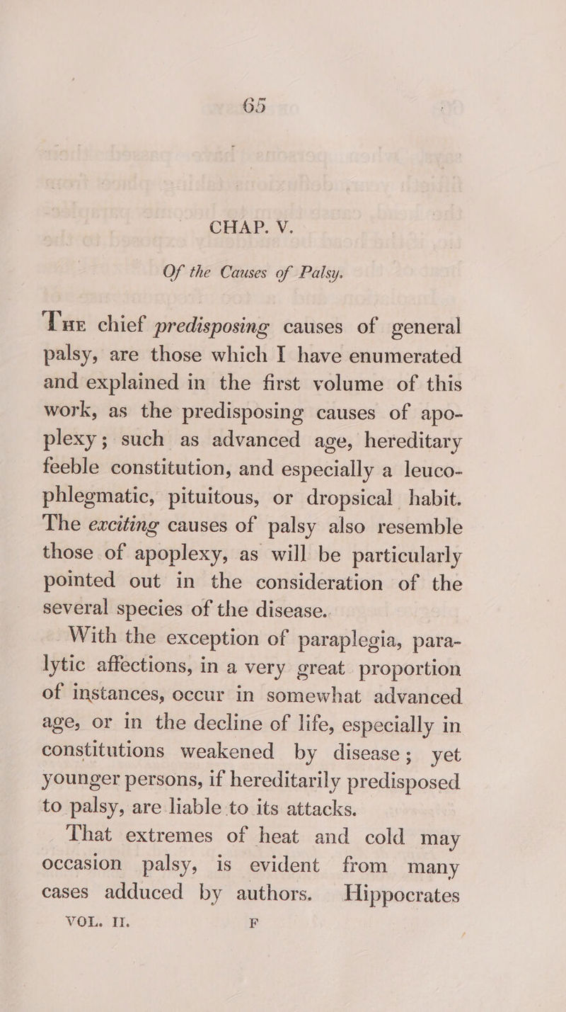 CHAP. V. Of the Causes of Palsy. Tue chief predisposing causes of general palsy, are those which I have enumerated and explained in the first volume of this work, as the predisposing causes of apo- plexy; such as advanced age, hereditary feeble constitution, and especially a leuco- phlegmatic, pituitous, or dropsical habit. The exciting causes of palsy also resemble those of apoplexy, as will be particularly pointed out in the consideration of the several species of the disease.. With the exception of paraplegia, para- lytic affections, in a very great. proportion of instances, occur in somewhat advanced age, or in the decline of life, especially in constitutions weakened by disease; yet younger persons, if hereditarily predisposed to palsy, are liable to its attacks. That extremes of heat and cold may occasion palsy, is evident from many cases adduced by authors. Hippocrates VOL. IT. F