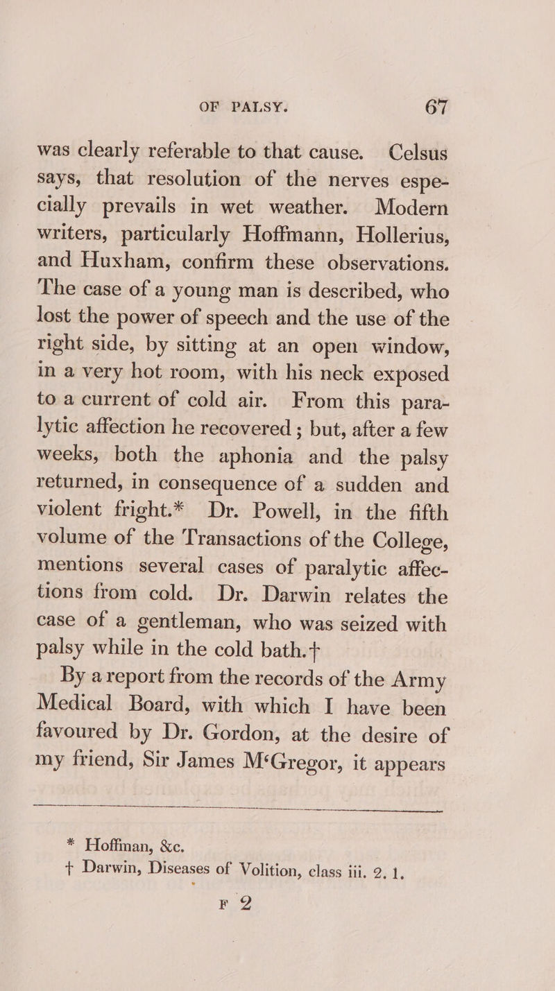 was clearly referable to that cause. Celsus says, that resolution of the nerves espe- cially prevails in wet weather. Modern writers, particularly Hoffmann, Hollerius, and Huxham, confirm these observations. The case of a young man is described, who lost the power of speech and the use of the right side, by sitting at an open window, in a very hot room, with his neck exposed to a current of cold air. From this para- lytic affection he recovered ; but, after a few weeks, both the aphonia and the palsy returned, in consequence of a sudden and violent fright.* Dr. Powell, in the fifth volume of the Transactions of the College, mentions several cases of paralytic affec- tions from cold. Dr. Darwin relates the case of a gentleman, who was seized with palsy while in the cold bath.+ By a report from the records of the Army Medical Board, with which I have been favoured by Dr. Gordon, at the desire of my friend, Sir James M‘Gregor, it appears —_________. * Hoffman, &amp;c. + Darwin, Diseases of Volition, class iii. 2. 1. FQ