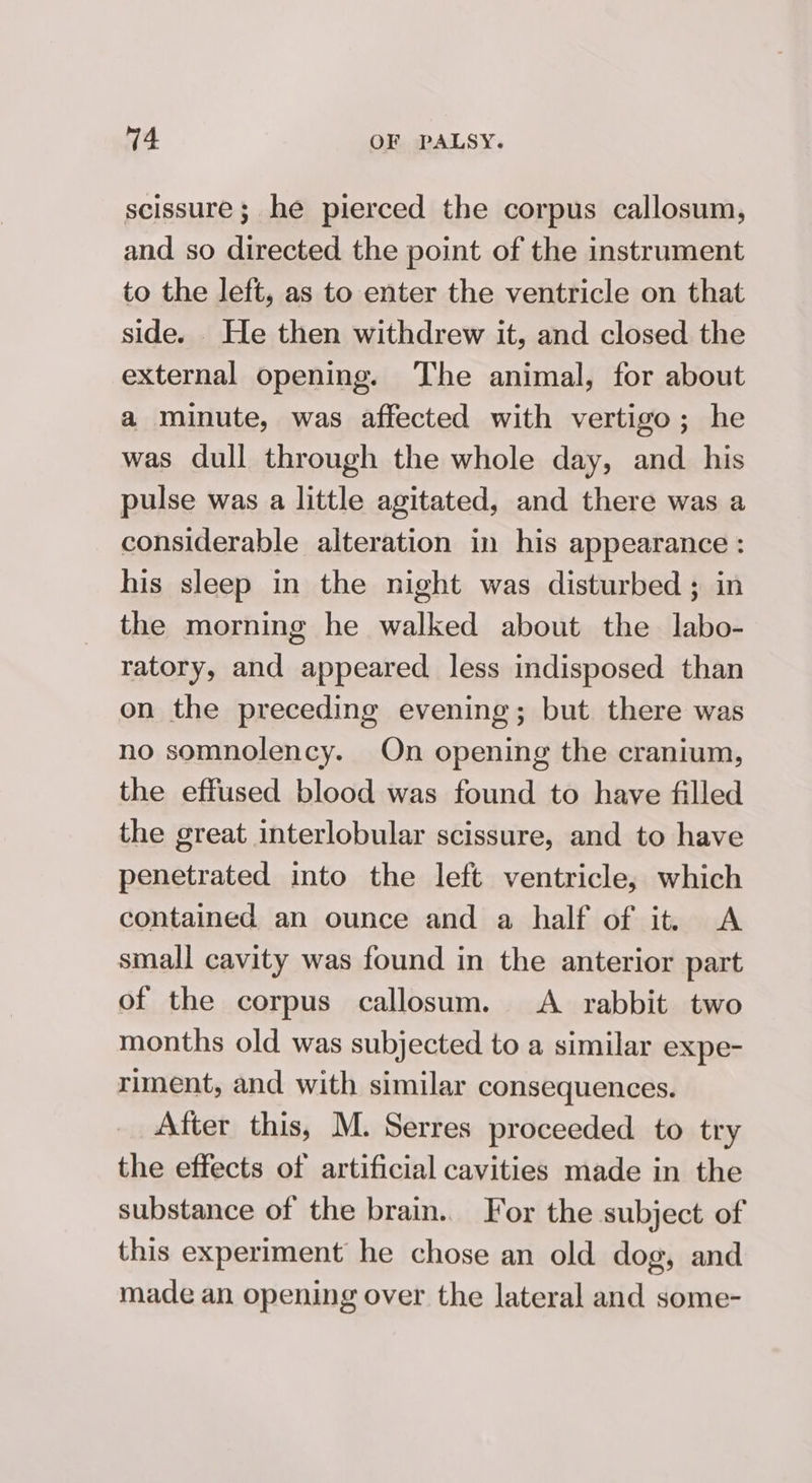 scissure; he pierced the corpus callosum, and so directed the point of the instrument to the left, as to enter the ventricle on that side. He then withdrew it, and closed the external opening. The animal, for about a minute, was affected with vertigo; he was dull through the whole day, and his pulse was a little agitated, and there was a considerable alteration in his appearance : his sleep in the night was disturbed ; in the morning he walked about the labo- ratory, and appeared less indisposed than on the preceding evening; but there was no somnolency. On opening the cranium, the effused blood was found to have filled the great interlobular scissure, and to have penetrated into the left ventricle, which contained an ounce and a half of itt A small cavity was found in the anterior part of the corpus callosum. &lt;A rabbit two months old was subjected to a similar expe- riment, and with similar consequences. After this, M. Serres proceeded to try the effects of artificial cavities made in the substance of the brain.. For the subject of this experiment he chose an old dog, and made an opening over the lateral and some-