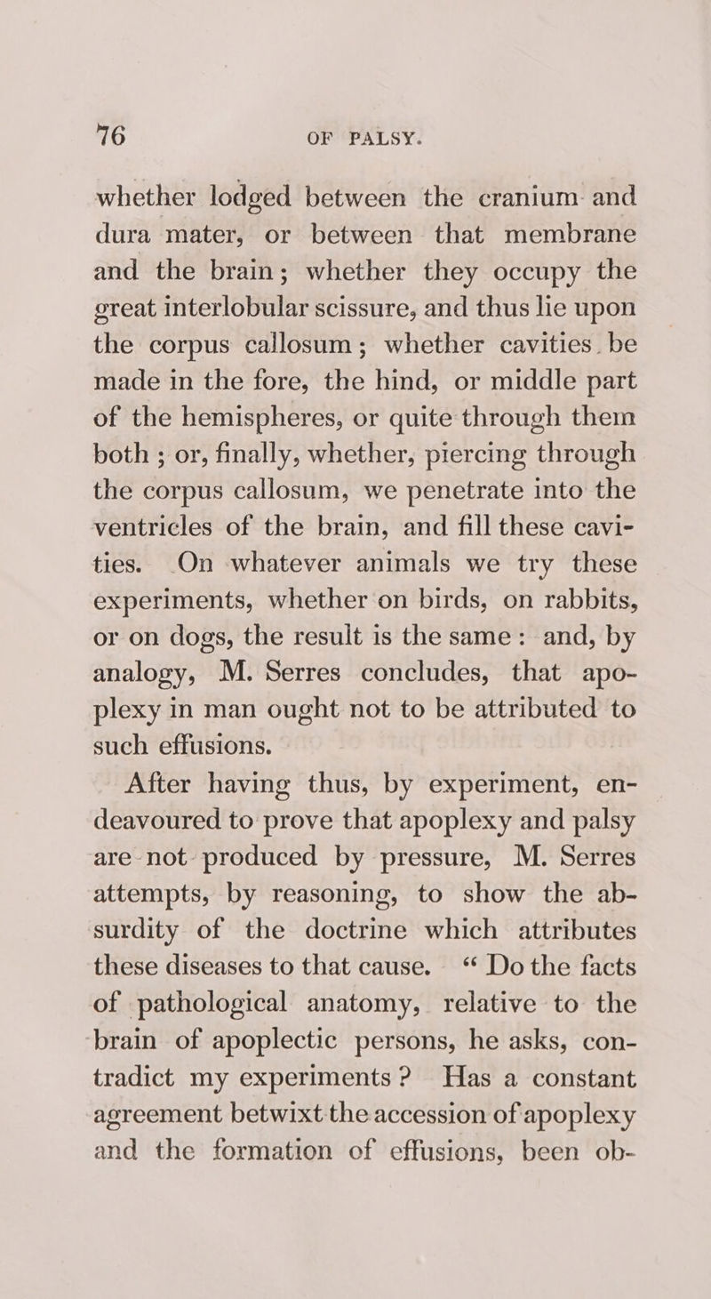 whether lodged between the cranium: and dura mater, or between that membrane and the brain; whether they occupy the great interlobular scissure, and thus lie upon the corpus callosum; whether cavities. be made in the fore, the hind, or middle part of the hemispheres, or quite through them both ; or, finally, whether, piercing through the corpus callosum, we penetrate into the ventricles of the brain, and fill these cavi- ties. .On whatever animals we try these experiments, whether on birds, on rabbits, or on dogs, the result is the same: and, by analogy, M. Serres concludes, that apo- plexy in man ought not to be attributed to such effusions. | After having thus, by experiment, en- deavoured to prove that apoplexy and palsy are not produced by pressure, M. Serres attempts, by reasoning, to show the ab- surdity of the doctrine which attributes these diseases to that cause. ‘ Do the facts of pathological anatomy, relative to the ‘brain of apoplectic persons, he asks, con- tradict my experiments ? Has a constant agreement betwixt the accession of apoplexy and the formation of effusions, been ob-