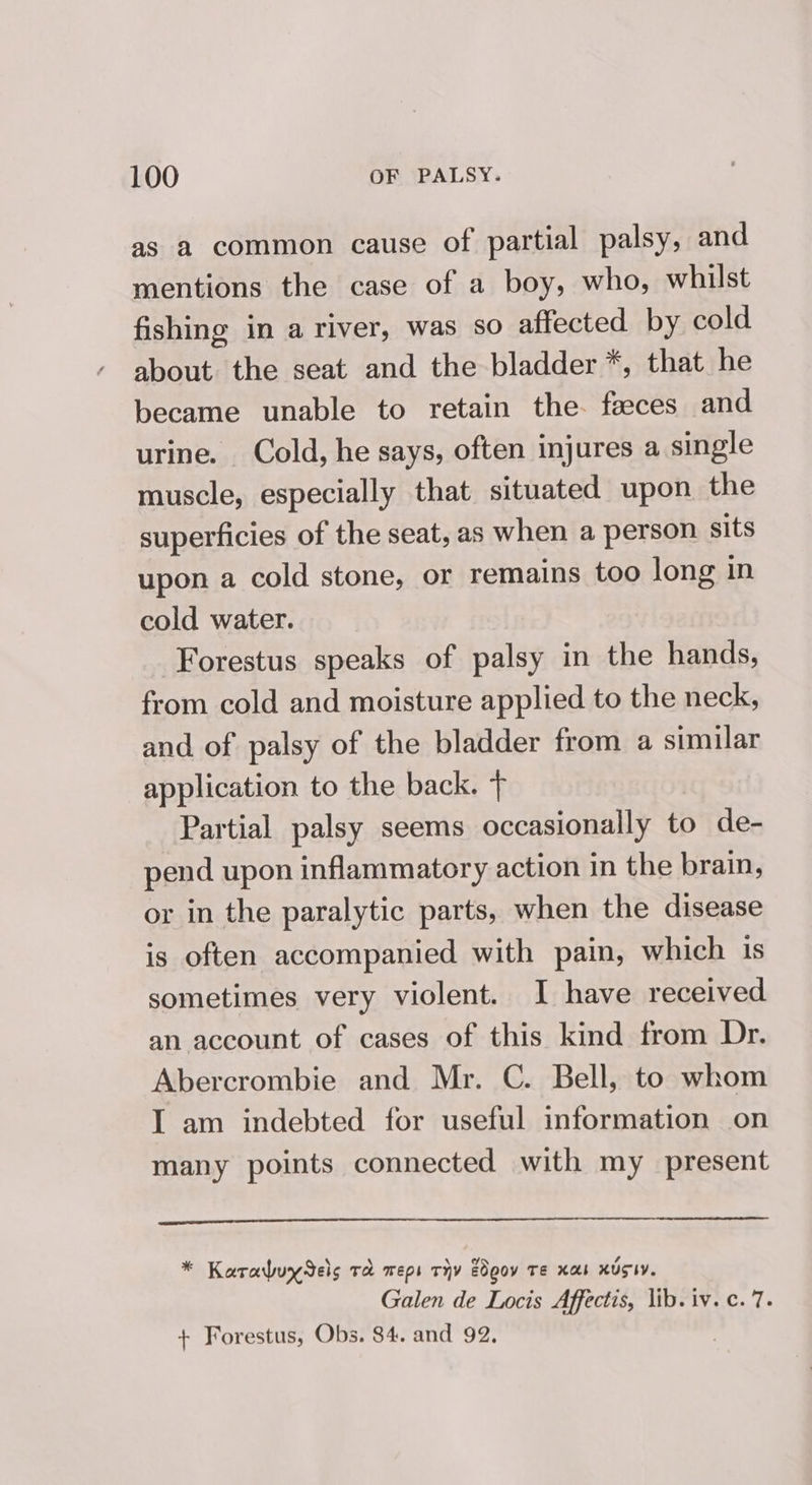 as a common cause of partial palsy, and mentions the case of a boy, who, whilst fishing in a river, was so affected by cold about the seat and the bladder *, that he became unable to retain the. faeces and urine. Cold, he says, often injures a single muscle, especially that situated upon the superficies of the seat, as when a person sits upon a cold stone, or remains too long in cold water. Forestus speaks of palsy in the hands, from cold and moisture applied to the neck, and of palsy of the bladder from a similar application to the back. + Partial palsy seems occasionally to de- pend upon inflammatory action in the brain, or in the paralytic parts, when the disease is often accompanied with pain, which is sometimes very violent. I have received an account of cases of this kind from Dr. Abercrombie and Mr. C. Bell, to whom I am indebted for useful information on many points connected with my present * Karabuy els rd meps viv EOgov Te xaos xUSIY. Galen de Locis Affectis, lib. iv. c. 7. + Forestus, Obs. 84. and 92.